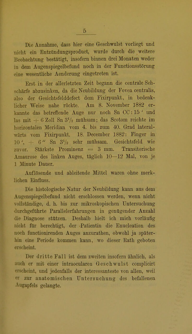 Die Annahme, dass hier eine Geschwulst vorliegt und nicht ein Entzündungsproduct, wurde durch die weitere Beobachtung bestätigt, insofern hinnen drei Monaten weder in dem Augenspiegelbefund noch in der Functionsstörung eine wesentliche Aenderung eingetreten ist. Erst in der allerletzten Zeit begann die centrale Seh- schärfe abzusinken, da die Neubildung der Fovea centralis, also der Gesichtsfelddefect dem Fixirpunkt, in bedenk- licher Weise nahe rückte. Am 8. November 1882 er- kannte das betreffende Auge nur noch Sn CC: 15 ' und las mit + 6 Zoll Sn 372 mühsam; das Scotom reichte im horizontalen Meridian vom 4. bis zum 40. Grad lateral- wärts vom Fixirpunkt. 18. December 1882: Finger in 10', -r 6 Sn 372 sehr mühsam. Gesichtsfeld wie zuvor. Stärkste Prominenz = 3 mm. Transitorische Amaurose des linken Auges, täglich 10—12 Mal, von je 1 Minute Dauer. Auflösende und ableitende Mittel waren ohne merk- lichen Einfiuss. Die histologische Natur der Neubildung kann aus dem Augenspiegelbefund nicht erschlossen werden, wenn nicht vollständige, d. h. bis zur mikroskopischen Untersuchung durchgeführte Parallelerfahrungen in genügender Anzahl die Diagnose stützen. Deshalb hielt ich mich vorläufig nicht für berechtigt, der Patientin die Enucleation des noch functionirenden Auges anzurathen, obwohl ja später- hin eine Periode kommen kann, wo dieser Kath geboten erscheint. Der dritte Fall ist dem zweiten insofern ähnlich, als auch er mit einer intraocularen Geschwulst complicirt erscheint, und jedenfalls der interessanteste von allen, weil er zur anatomischen Untersuchung des befallenen Augapfels gelangte.