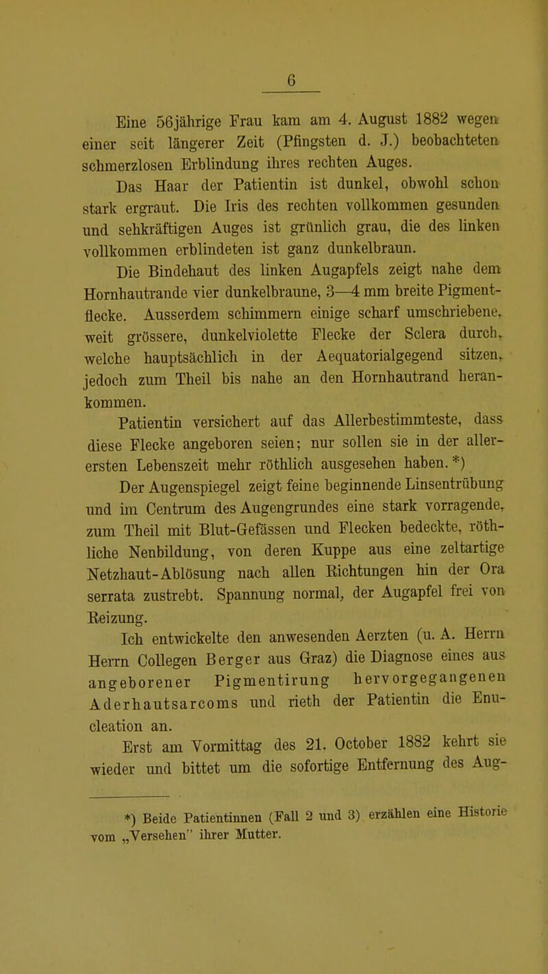 Eine 56jährige Frau kam am 4. August 1882 wegen eiuer seit längerer Zeit (Pfingsten d. J.) beobachteten schmerzlosen Erblindung ihres rechten Auges. Das Haar der Patientin ist dunkel, obwohl schon stark ergraut. Die Iris des rechten vollkommen gesunden und sehkräftigen Auges ist grünlich grau, die des linken vollkommen erblindeten ist ganz dunkelbraun. Die Bindehaut des linken Augapfels zeigt nahe dem Hornhautrande vier dunkelbraune, 3—4 mm breite Pigment- flecke. Ausserdem schimmern einige scharf umschriebene, weit grössere, dunkelviolette Flecke der Sclera durch, welche hauptsächlich in der Aequatorialgegend sitzen, jedoch zum Theil bis nahe an den Hornhautrand heran- kommen. Patientin versichert auf das Allerbestimmteste, dass diese Flecke angeboren seien; nur sollen sie in der aller- ersten Lehenszeit mehr röthlich ausgesehen haben. *) Der Augenspiegel zeigt feine beginnende Linsentrübung und im Centrum des Augengrundes eine stark vorragende, zum Theil mit Blut-Gefässen und Flecken bedeckte, röth- liche Neubildung, von deren Kuppe aus eine zeltartige Netzhaut-Ablösung nach allen Pachtungen hin der Ora serrata zustrebt. Spannung normal, der Augapfel frei von Keizung. Ich entwickelte den anwesenden Aerzten (u. A. Herrn Herrn Collegen Berger aus Graz) die Diagnose eines aus angeborener Pigmentirung hervorgegangeneu Aderhautsarcoms und rieth der Patientin die Enu- cleation an. Erst am Vormittag des 21. October 1882 kehrt sie wieder und bittet um die sofortige Entfernung des Aug- *) Beide Patientinnen (Fall 2 und 3) erzählen eine Historie vom „Versehen ihrer Mutter.