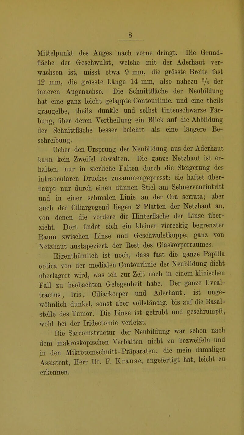 s Mittelpunkt des Auges nach vorne dringt. Die Grund- fläche der Geschwulst, welche mit der Aderhaut ver- wachsen ist, misst etwa 9 mm, die grösste Breite fast 12 mm, die grösste Länge 14 mm, also nahezu 2/a der inneren Augenachse. Die Schnittfläche der Neubildung hat eine ganz leicht gelappte Contourlinie, und eine theils graugelbe, theils dunkle und selbst tintenschwarze Fär- bung, über deren Vertheilung ein Blick auf die Abbildung der Schnittfläche besser belehrt als eine längere Be- schreibung. Ueber den Ursprung der Neubildung aus der Aderhaut kann kein Zweifel obwalten. Die ganze Netzhaut ist er- halten, nur in zierliche Falten durch die Steigerung des intraocularen Druckes zusammengepresst; sie haftet über- haupt nur durch einen dünnen Stiel am Sehnerveneintritt und in einer schmalen Linie an der Ora serrata; aber auch der Ciliargegend liegen 2 Platten der Netzhaut an, von denen die vordere die Hinterfläche der Linse über- zieht. Dort findet sich ein kleiner viereckig begrenzter Eaum zwischen Linse und Geschwulstkuppe, ganz von Netzhaut austapeziert, der Best des Glaskörperraumes. Eigenthümlich ist noch, dass fast die ganze Papilla optica von der medialen Contourlinie der Neubildung dicht überlagert wird, was ich zur Zeit noch in einem klinischen Fall zu beobachten Gelegenheit habe. Der ganze Uveal- tractus, Iris, Ciliarkörper und Aderhaut, ist unge- wöhnlich dunkel, sonst aber vollständig, bis auf die Basal- stelle des Tumor. Die Linse ist getrübt und geschrumpft, wohl bei der Iridectomie verletzt. Die Sarcomstructur der Neubildung war schon nach dem makroskopischen Verhalten nicht zu bezweifeln und in den Mikrotomschnitt-Präparaten, die mein damaliger Assistent, Herr Dr. F. Krause, angefertigt hat, leicht zu erkennen.