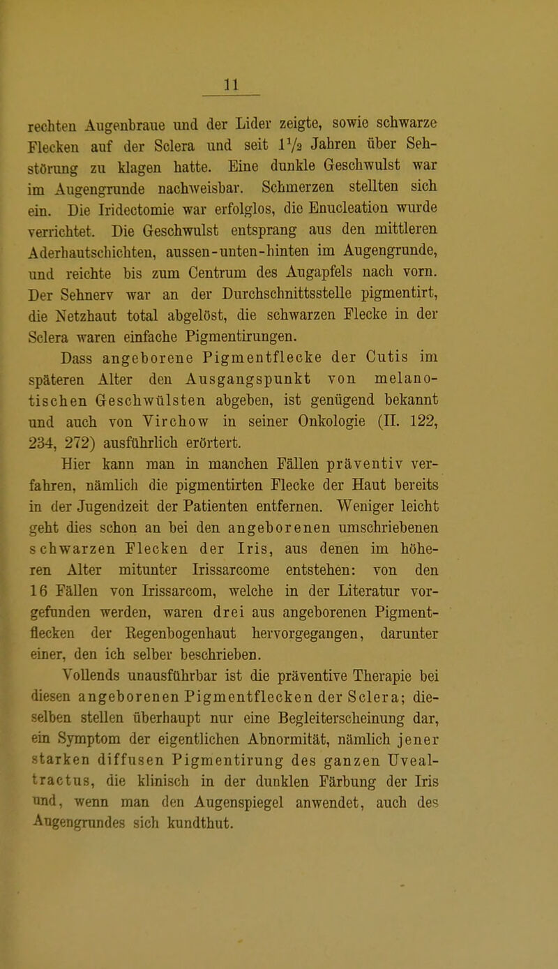 n rechten Augenbraue und der Lider zeigte, sowie schwarze Flecken auf der Sclera und seit P/a Jahren über Seh- störung zu klagen hatte. Eine dunkle Geschwulst war im Augengrunde nachweisbar. Schmerzen stellten sich ein. Die Iridectomie war erfolglos, die Enucleation wurde verrichtet. Die Geschwulst entsprang aus den mittleren Aderhautschichten, aussen-unten-hinten im Augengrunde, und reichte bis zum Centrum des Augapfels nach vorn. Der Sehnerv war an der Durchschnittsstelle pigmentirt, die Netzhaut total abgelöst, die schwarzen Flecke in der Sclera waren einfache Pigmentirungen. Dass angeborene Pigmentflecke der Cutis im späteren Alter den Ausgangspunkt von melano- tischen Geschwülsten abgeben, ist genügend bekannt und auch von Virchow in seiner Onkologie (II. 122, 234, 272) ausführlich erörtert. Hier kann man in manchen Fällen präventiv ver- fahren, nämlich die pigmentirten Flecke der Haut bereits in der Jugendzeit der Patienten entfernen. Weniger leicht geht dies schon an bei den angeborenen umschriebenen schwarzen Flecken der Iris, aus denen im höhe- ren Alter mitunter Irissarcome entstehen: von den 16 Fällen von Irissarcom, welche in der Literatur vor- gefunden werden, waren drei aus angeborenen Pigment- flecken der Regenbogenhaut hervorgegangen, darunter einer, den ich selber beschrieben. Vollends unausführbar ist die präventive Therapie bei diesen angeborenen Pigmentflecken der Sclera; die- selben stellen überhaupt nur eine Begleiterscheinung dar, ein Symptom der eigentlichen Abnormität, nämlich jener starken diffusen Pigmentirung des ganzen Uveal- tractus, die klinisch in der dunklen Färbung der Iris und, wenn man den Augenspiegel anwendet, auch des Augengrundes sich kundthut.