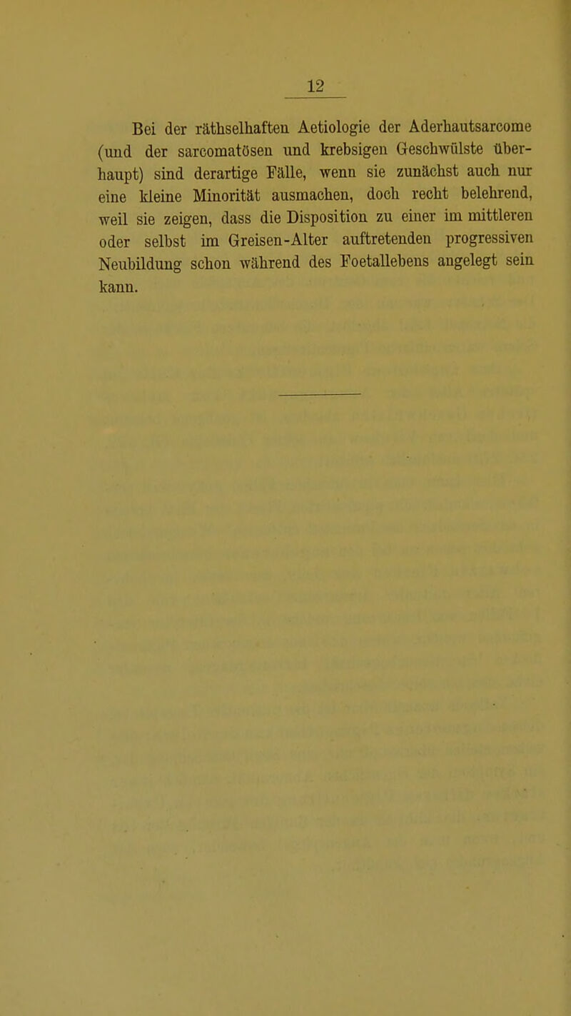 Bei der räthselhaften Aetiologie der Aderhautsarcome (und der sarcomatösen und krebsigen Geschwülste über- haupt) sind derartige Fälle, wenn sie zunächst auch nur eine kleine Minorität ausmachen, doch recht belehrend, weil sie zeigen, dass die Disposition zu einer im mittleren oder selbst im Greisen-Alter auftretenden progressiven Neubildung schon während des Foetallebens angelegt sein kann.