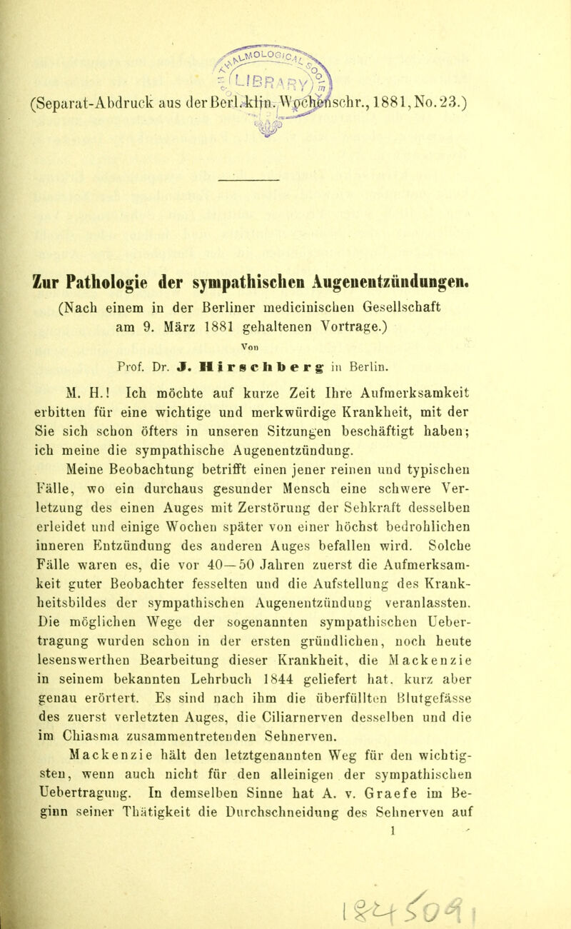 (Separat-Abdruck aus der Bcrl.klin. Wpchörischr., 1881,No.23.) Zur Pathologie der sympathischen Aiigeiieiitzüiidungen« (Nach einem in der Berliner inedicinischen Gesellschaft am 9. März 1881 gehaltenen Vortrage.) Von Prof. Dr. J. Hirse Ii berg in Berlin. M. H.! Ich möchte auf kurze Zeit Ihre Aufmerksamkeit erbitten für eine wichtige und merkwürdige Krankheit, mit der Sie sich schon öfters in unseren Sitzungen beschäftigt haben; ich meine die sympathische Augenentzündung. Meine Beobachtung betrifft einen jener reinen und typischen Fälle, wo ein durchaus gesunder Mensch eine schwere Ver- letzung des einen Auges mit Zerstörung der Sehkraft desselben erleidet und einige Wochen später von einer höchst bedrohlichen inneren Entzündung des anderen Auges befallen wird. Solche Fälle waren es, die vor 40—50 Jahren zuerst die Aufmerksam- keit guter Beobachter fesselten und die Aufstellung des Krank- heitsbildes der sympathischen Augenentzündung veranlassten. Die möglichen Wege der sogenannten sympathischen Ueber- tragung wurden schon in der ersten gründlichen, noch heute lesenswerthen Bearbeitung dieser Krankheit, die Mackenzie in seinem bekannten Lehrbuch 1844 geliefert hat. kurz aber genau erörtert. Es sind nach ihm die überfüllten Blutgefässe des zuerst verletzten Auges, die Ciliarnerven desselben und die im Chiasnia zusammentretenden Sehnerven. Mackenzie hält den letztgenannten Weg für den wichtig- sten, wenn auch nicht für den alleinigen der sympathischen Uebertragung. In demselben Sinne hat A. v. Graefe im Be- ginn seiner Thätigkeit die Durchschneidung des Sehnerven auf