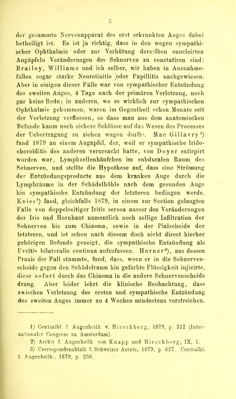 der gesammte Nervenapparat des erst erkrankten Auges dabei betheiligt ist. Es ist ja richtig, dass in den wegen sympathi- scher Ophthalmie oder zur Verhütung derselben enucleirten Augäpfeln Veränderungen des Sehnerven zu constatiren sind: Brailey, Williams und ich selber, wir haben in Ausnahme- fällen sogar starke Neuretiuitis joder Papillitis nachgewiesen. Aber in einigen dieser Fälle war von sympathischer Entzündung des zweiten Auges, 4 Tage nach der primären Verletzung, noch gar keine Rede; in anderen, wo es wirklich zur sympathischen Ophthalmie gekommen, waren im Gegentheil schon Monate seit der Verletzung verflossen, so dass man aus dem anatomischen Befunde kaum noch sichere Schlüsse auf das Wesen des Processes der Uebertragung zu ziehen wagen durfte. Mac Gillavry1) fand 1879 an einem Augapfel, der, weil er sympathische Irido- choroiditis des anderen verursacht hatte, von Doyer extirpirt worden war, Lymphzellenhäufchen im subduralen Raum des Sehnerven, und stellte die Hypothese auf, dass eine Strömung der Entzündungsproducte aus dem kranken Auge durch die Lymphräume in der Schädelhöhle nach dem gesunden Auge hin sympathische Entzündung der letzteren bedingen werde. Knies2) fand, gleichfalls 1879, in einem zur Section gelangten Falle von doppelseitiger Iritis serosa ausser den Veränderungen der Iris und Hornhaut namentlich noch zellige Infiltration der Sehnerven bis zum Chiasma, sowie in der Piaischeide der letzteren, und ist schon nach diesem doch nicht direct hierher gehörigen Befunde geneigt, die sympathische Entzündung als Uveitis bilateralis continua aufzufassen. Horner3), aus dessen Praxis der Fall stammte, fand, dass, wenn er in die Sehnerven- scheide gegen den Schädelraum hin gefärbte Flüssigkeit injicirte, diese sofort durch das Chiasma in die andere Sehnervenscheide drang. Aber leider lehrt die klinische Beobachtung, dass zwischen Verletzung des ersten und sympathische Entzündung des zweiten Auges immer an 4 Wochen mindestens verstreichen. 1) Centralbl. f. Augenheilk. r. Hirschberg, 1879, p. 312 (Inter- nationaler Congress zu Amsterdam). 2) Archiv f. Augenheilk. von Knapp und Hirschberg, IX, 1. 3) Correspondenzblalt f. Schweizer Aerzte, 1879, p. 627. Centralbl. f. Augenheilk . 1879, p. 238.