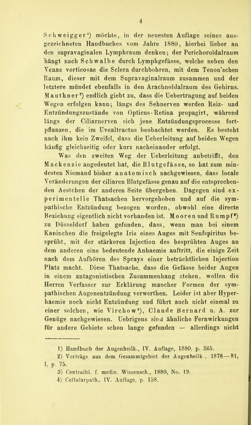 Schweigger1) möchte, in der neuesten Auflage seines aus- gezeichneten Handbuches vom Jahre 1880, hierbei lieber an den supravaginalen Lymphraum denken; der Perichoroidalraum hängt nach Schwalbe durch Lymphgefässe, welche neben den Venae vorticosae die Sclera durchbohren, mit dem Tenon'schen Raum, dieser mit dem Supravaginalraum zusammen und der letztere mündet ebenfalls in den Arachnoidalraum des Gehirns. Mauthner2) endlich giebt zu, dass die Uebertragung auf beiden Wegen erfolgen kann; längs des Sehnerven werden Reiz- und Entzündungszustände von Opticus-Retina propagirt, während längs der Ciliarnerven sich jene Entzündungsprocesse fort- pflanzen, die im Uvealtractus beobachtet werden. Es besteht nach ihm kein Zweifel, dass die Ueberleitung auf beiden Wegen häufig gleichzeitig oder kurz nacheinander erfolgt. W7as den zweiten Weg der Ueberleitung anbetrifft, den Mackenzie angedeutet hat, die ßlutgefässe, so hat zum min- desten Niemand bisher anatomisch nachgewiesen, dass locale Veränderungen der ciliaren Blutgefässe genau auf die entsprechen- den Aestchen der anderen Seite übergehen. Dagegen sind ex- perimentelle Thatsachen hervorgehoben und auf die sym- pathische Entzündung bezogen worden, obwohl eine directe Beziehung eigentlich nicht vorhanden ist. Mooren und Rumpf) zu Düsseldorf haben gefunden, dass, wenn man bei einem Kaninchen die freigelegte Iris eines Auges mit Senfspiritus be- sprüht, mit der stärkeren Injection des besprühten Auges an dem anderen eine bedeutende Anhaemie auftritt, die einige Zeit nach dem Aufhören des Sprays einer beträchtlichen Injection Platz macht. Diese Thatsache, dass die Gefässe beider Augen in einem antagonistischen Zusammenhang stehen, wollen die Herren Verfasser zur Erklärung mancher Formen der sym- pathischen Augenentzündung verwerthen. Leider ist aber Hyper- haemie noch nicht Entzündung und führt auch nicht einmal zu einer solchen, wie Virchow4), Claude Bernard u. A. zur Genüge nachgewiesen. Uebrigens sind ähnliche Fernwirkungen für andere Gebiete schon lange gefunden — allerdings nicht 1) Handbuch der Augenheilk., IV. Auflage, 1880, p. 365. 2) Vorträge aus dem Gesammtgebiet der Augenheilk., 1878 — 81, I, p. 75. 3) Centralbl. f. medic. Wissensch., 1880, No. 19. 4) Cellularpath., IV. Auflage, p. 158.