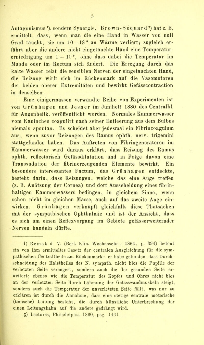 Antagonismus *), sondern Synergie. Brown-Sequard 2) hat z. B. ermittelt, dass, wenn man die eine Hand in Wasser von null Grad taucht, sie um 10 —18 0 an Wärme verliert; zugleich er- fährt aber die andere nicht eingetauchte Hand eine Temperatur- erniedrigung um 1 — 10°, ohne dass dabei die Temperatur im Munde oder im Rectum sich ändert. Die Erregung durch das kalte Wasser reizt die sensiblen Nerven der eingetauchten Hand, die Keizuug wirft sich im Rückenmark auf die Vasomotoren der beiden oberen Extremitäten und bewirkt Gefässcontraction in denselben. Eine einigermassen verwandte Reihe von Experimenten ist von Grünhagen und Jesner im Juniheft 1880 des Centralbl. für Augenheilk. veröffentlicht worden. Normales Kammerwasser vom Kaninchen coagulirt nach seiner Entleerung aus dem Bulbus niemals spontan. Es scheidet aber jedesmal ein Fibrincoagulum aus, wenn zuvor Reizungen des Ramus ophth. nerv, trigemini stattgefunden haben. Das Auftreten von Fibringeneratoren im Kammerwasser wird daraus erklärt, dass Reizung des Ramus ophth. reflectorisch Gefässdilatation und in Folge davon eine Transsudation der fibrinerzeugenden Elemente bewirkt. Ein besonders interessantes Factum, das Grünhagen entdeckte, besteht darin, dass Reizungen, welche das eine Auge treffen (z. B. Anätzung der Cornea) und dort Ausscheidung eines fibrin- haltigen Kammerwassers bedingen, in gleichem Sinne, wenn schon nicht im gleichen Masse, auch auf das zweite Auge ein- wirken. Grünhagen verknüpft gleichfalls diese Thatsachen mit der sympathischen Ophthalmie und ist der Ansicht, dass es sich um einen Reflexvorgang im Gebiete gefässerweiternder Nerven handeln dürfte. 1) Remak d. V. (Berl. Klin. Wochenschr., 1864, p. 394) betont ein von ihm ermitteltes Gesetz der centralen Ausgleichung für die sym- pathischen Centraltheile am Rückenmark: er habe gefunden, dass Durch- schneidung des Halstheiles des N. sympath. nicht blos die Pupille der verletzten Seite verengert, sondern auch die der gesunden Seite er- weitert; ebenso wie die Temperatur des Kopfes und Ohres nicht blos an der verletzten Seite durch Lähmung der Gefässwandmuskeln steigt, sondern auch die Temperatur der unverletzten Seite fällt, was nur zu erklären ist durch die Annahme, dass eine stetige centrale motorische (tonische) Leitung besteht, die durch künstliche Unterbrechung der einen Leitungsbahn auf die andere gedrängt wird. Z) Lectures, Philadelphia 1S60, pag. 1461.