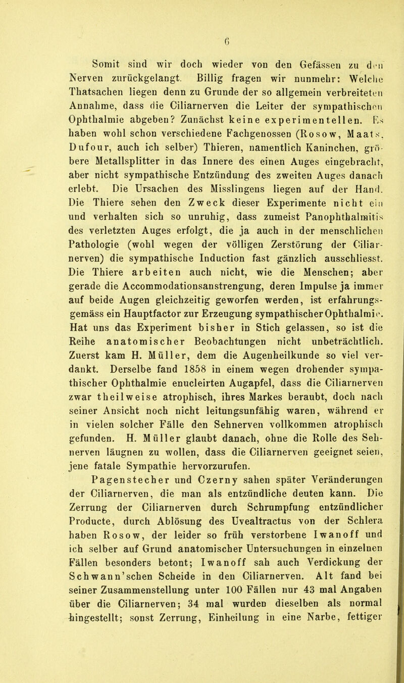 Somit sind wir doch wieder von den Gefässen zu den Nerven zurückgelangt. Billig fragen wir nunmehr: Welche Thatsachen liegen denn zu Grunde der so allgemein verbreiteten Annahme, dass die Ciliarnerven die Leiter der sympathisch™ Ophthalmie abgeben? Zunächst keine experimentellen. Es haben wohl schon verschiedene Fachgenossen (Rosow, Maats. Dufour, auch ich selber) Thieren, namentlich Kaninchen, grö- bere Metallsplitter in das Innere des einen Auges eingebracht, aber nicht sympathische Entzündung des zweiten Auges danach erlebt. Die Ursachen des Misslingens liegen auf der Hand. Die Thiere sehen den Zweck dieser Experimente nicht ein und verhalten sich so unruhig, dass zumeist Panophthalmitis des verletzten Auges erfolgt, die ja auch in der menschlichen Pathologie (wohl wegen der völligen Zerstörung der Ciliar- nerven) die sympathische Induction fast gänzlich ausschliesst. Die Thiere arbeiten auch nicht, wie die Menschen; aber gerade die Accommodationsanstrengung, deren Impulse ja immer auf beide Augen gleichzeitig geworfen werden, ist erfahrungs- gemäss ein Hauptfactor zur Erzeugung sympathischer Ophthalmie. Hat uns das Experiment bisher in Stich gelassen, so ist die Reihe anatomischer Beobachtungen nicht unbeträchtlich. Zuerst kam H. Müller, dem die Augenheilkunde so viel ver- dankt. Derselbe fand 1858 in einem wegen drohender sympa- thischer Ophthalmie enucleirten Augapfel, dass die Ciliarnerven zwar theilweise atrophisch, ihres Markes beraubt, doch nach seiner Ansicht noch nicht leitungsunfähig waren, während er in vielen solcher Fälle den Sehnerven vollkommen atrophisch gefunden. H. Müller glaubt danach, ohne die Rolle des Seh- nerven läugnen zu wollen, dass die Ciliarnerven geeignet seien, jene fatale Sympathie hervorzurufen. Pagenstecher und Czerny sahen später Veränderungen der Ciliarnerven, die man als entzündliche deuten kann. Die Zerrung der Ciliarnerven durch Schrumpfung entzündlicher Producte, durch Ablösung des Uvealtractus von der Schlera haben Rosow, der leider so früh verstorbene Iwan off und ich selber auf Grund anatomischer Untersuchungen in einzelnen Fällen besonders betont; Iwan off sah auch Verdickung der Schwann'schen Scheide in den Ciliarnerven. Alt fand bei seiner Zusammenstellung unter 100 Fällen nur 43 mal Angaben über die Ciliarnerven; 34 mal wurden dieselben als normal Eingestellt; sonst Zerrung, Einheilung in eine Narbe, fettiger