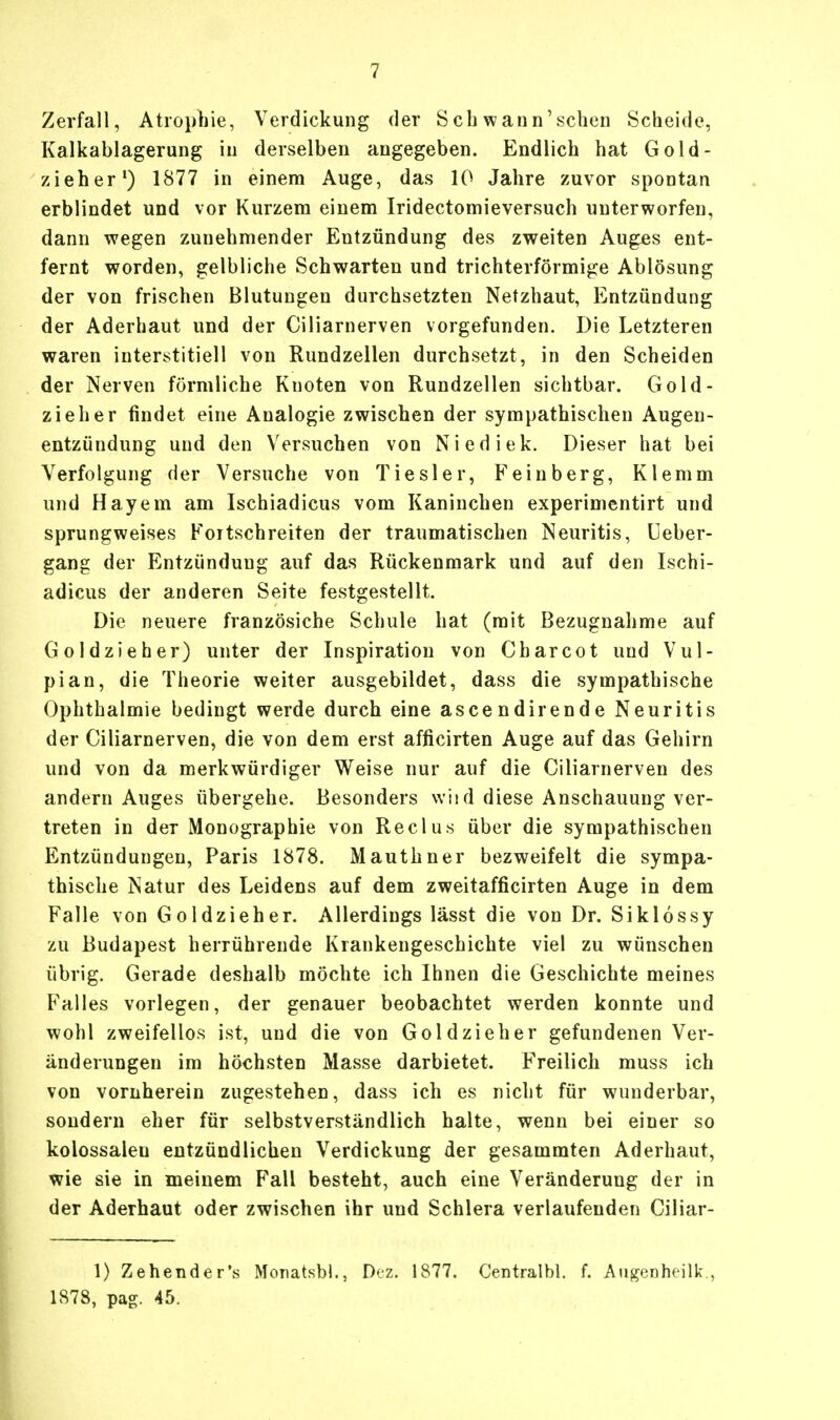 Zerfall, Atrophie, Verdickung der Beb wann'sehen Scheide, Kalkablagerung in derselben angegeben. Endlich hat Gold- zieher1) 1877 in einem Auge, das 10 Jahre zuvor spontan erblindet und vor Kurzem einem Iridectomieversuch unterworfen, dann wegen zunehmender Entzündung des zweiten Auges ent- fernt worden, gelbliche Schwarten und trichterförmige Ablösung der von frischen Blutungen durchsetzten Netzhaut, Entzündung der Aderhaut und der Ciliarnerven vorgefunden. Die Letzteren waren interstitiell von Rundzellen durchsetzt, in den Scheiden der Nerven förmliche Knoten von Rundzellen sichtbar. Gold- zieher findet eine Analogie zwischen der sympathischen Augen- entzündung und den Versuchen von Niediek. Dieser hat bei Verfolgung der Versuche von Tiesler, Feinberg, Klemm und Hayem am Ischiadicus vom Kaninchen experimentirt und sprungweises Foitschreiten der traumatischen Neuritis, Ueber- gang der Entzündung auf das Rückenmark und auf den Ischi- adicus der anderen Seite festgestellt. Die neuere französiche Schule hat (mit Bezugnahme auf Goldziehe r) unter der Inspiration von C bar cot und Vul- pian, die Theorie weiter ausgebildet, dass die sympathische Ophthalmie bedingt werde durch eine ascendirende Neuritis der Ciliarnerven, die von dem erst afficirten Auge auf das Gehirn und von da merkwürdiger Weise nur auf die Ciliarnerven des andern Auges übergehe. Besonders wiid diese Anschauung ver- treten in der Monographie von Reclus über die sympathischen Entzündungen, Paris 1878. Mauthner bezweifelt die sympa- thische Natur des Leidens auf dem zweitafficirten Auge in dem Falle von Goldzieher. Allerdings lässt die von Dr. Siklossy zu Budapest herrührende Krankengeschichte viel zu wünschen übrig. Gerade deshalb möchte ich Ihnen die Geschichte meines Falles vorlegen, der genauer beobachtet werden konnte und wohl zweifellos ist, und die von Goldzieher gefundenen Ver- änderungen im höchsten Masse darbietet. Freilich muss ich von vornherein zugestehen, dass ich es nicht für wunderbar, sondern eher für selbstverständlich halte, wenn bei einer so kolossaleu entzündlichen Verdickung der gesammten Aderhaut, wie sie in meinem Fall besteht, auch eine Veränderung der in der Aderhaut oder zwischen ihr und Schlera verlaufenden Ciliar- 1) Zehender's Monatsbl., Dez. 1877. Centralbl. f. Augenheilk., 1878, pag. 45.