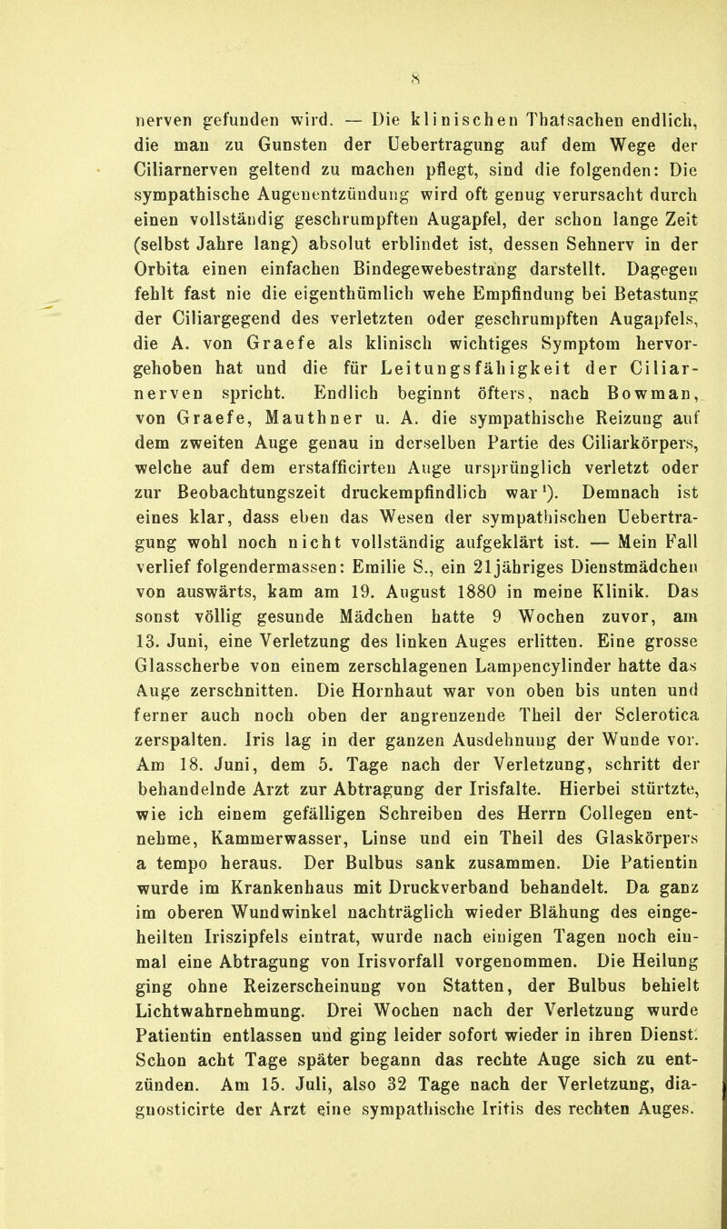 nerven gefunden wird. — Die klinischen Thatsachen endlich, die man zu Gunsten der Uebertragung auf dem Wege der Ciliarnerven geltend zu machen pflegt, sind die folgenden: Die sympathische Augenentzündung wird oft genug verursacht durch einen vollständig geschrumpften Augapfel, der schon lange Zeit (selbst Jahre lang) absolut erblindet ist, dessen Sehnerv in der Orbita einen einfachen Bindegewebestrang darstellt. Dagegen fehlt fast nie die eigenthümlich wehe Empfindung bei Betastung der Ciliargegend des verletzten oder geschrumpften Augapfels, die A. von Graefe als klinisch wichtiges Symptom hervor- gehoben hat und die für Leitungsfähigkeit der Ciliar- nerven spricht. Endlich beginnt öfters, nach Bowman, von Graefe, Mauthner u. A. die sympathische Reizung auf dem zweiten Auge genau in derselben Partie des Ciliarkörpers, welche auf dem erstafficirten Auge ursprünglich verletzt oder zur Beobachtungszeit druckempfindlich war1). Demnach ist eines klar, dass eben das Wesen der sympathischen Uebertra- gung wohl noch nicht vollständig aufgeklärt ist. — Mein Fall verlief folgendermassen: Emilie S., ein 21 jähriges Dienstmädchen von auswärts, kam am 19. August 1880 in meine Klinik. Das sonst völlig gesunde Mädchen hatte 9 Wochen zuvor, am 13. Juni, eine Verletzung des linken Auges erlitten. Eine grosse Glasscherbe von einem zerschlagenen Lampencylinder hatte das Auge zerschnitten. Die Hornhaut war von oben bis unten und ferner auch noch oben der angrenzende Theil der Sclerotica zerspalten. Iris lag in der ganzen Ausdehnung der Wunde vor. Am 18. Juni, dem 5. Tage nach der Verletzung, schritt der behandelnde Arzt zur Abtragung der Irisfalte. Hierbei stürtzte, wie ich einem gefälligen Schreiben des Herrn Collegen ent- nehme, Kammerwasser, Linse und ein Theil des Glaskörpers a tempo heraus. Der Bulbus sank zusammen. Die Patientin wurde im Krankenhaus mit Druckverband behandelt. Da ganz im oberen Wundwinkel nachträglich wieder Blähung des einge- heilten Iriszipfels eintrat, wurde nach einigen Tagen noch ein- mal eine Abtragung von Irisvorfall vorgenommen. Die Heilung ging ohne Reizerscheinung von Statten, der Bulbus behielt Lichtwahrnehmung. Drei Wochen nach der Verletzung wurde Patientin entlassen und ging leider sofort wieder in ihren Dienst: Schon acht Tage später begann das rechte Auge sich zu ent- zünden. Am 15. Juli, also 32 Tage nach der Verletzung, dia- gnosticirte der Arzt eine sympathische Iritis des rechten Auges.