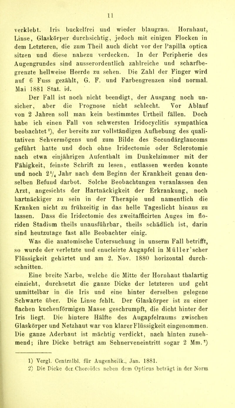 1) verklebt. Iris buckelfrei und wieder blaugrau. Hornhaut, Linse, Glaskörper durchsichtig, jedoch mit einigen Flocken in dem Letzteren, die zum Theil auch dicht vor der Papilla optica sitzen und diese nahezu verdecken. In der Peripherie des Augengrundes sind ausserordentlich zahlreiche und scharfbe- grenzte hellweise Heerde zu sehen. Die Zahl der Finger wird auf 6 Fuss gezählt, G. F. und Farbengrenzen sind normal. Mai 1881 Stat. id. Der Fall ist noch nicht beendigt, der Ausgang noch un- sicher, aber die Prognose nicht schlecht. Vor Ablauf von 2 Jahren soll man kein bestimmtes Urtheil fällen. Doch habe ich einen Fall von schwersten Iridocyclitis sympathica beobachtet1), der bereits zur vollständigen Aufhebung des quali- tativen Sehvermögens und zum Bilde des Secundärglaucoms geführt hatte und doch ohne Iridectomie oder Sclerotomie nach etwa einjährigen Aufenthalt im Dunkelzimmer mit der Fähigkeit, feinste Schrift zu lesen, entlassen werden konnte und noch 274 Jahr nach dem Beginn der Krankheit genau den- selben Befund darbot. Solche Beobachtungen veranlassen den Arzt, angesichts der Hartnäckigkeit der Erkrankung, noch hartnäckiger zu sein in der Therapie und namentlich die Kranken nicht zu frühzeitig in das helle Tageslicht hinaus zu lassen. Dass die Iridectomie des zweitafficirten Auges im flo- riden Stadium theils unausführbar, theils schädlich ist, darin sind heutzutage fast alle Beobachter einig. Was die anatomische Untersuchung in unserm Fall betrifft, so wurde der verletzte und enucleirte Augapfel in Müller'scher Flüssigkeit gehärtet und am 2. Nov. 1880 horizontal durch- schnitten. Eine breite Narbe, welche die Mitte der Hornhaut thalartig einzieht, durchsetzt die ganze Dicke der letzteren und geht unmittelbar in die Iris und eine hinter derselben gelegene Schwarte über. Die Linse fehlt. Der Glaskörper ist zu einer flachen kuchenförmigen Masse geschrumpft, die dicht hinter der Iris liegt. Die hintere Hälfte des Augapfelraums zwischen Glaskörper und Netzhaut war von klarer Flüssigkeit eingenommen. Die ganze Aderbaut ist mächtig verdickt, nach hinten zuneh- mend; ihre Dicke beträgt am Sehnerveneintritt sogar 2 Mm.*) 1) Vergl. Centralbl. für Augenhellk., Jan. 1881.