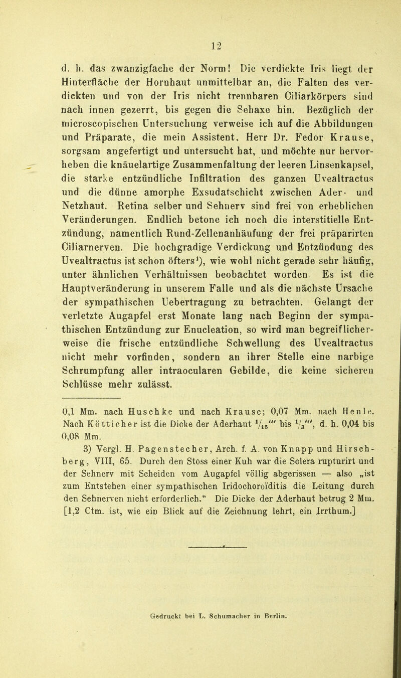 d. h. das zwanzigfache der Norm! Die verdickte Iris liegt dtr Hinterfläche der Hornhaut unmittelbar an, die Falten des ver- dickten und von der Iris nicht trennbaren Ciliarkörpers sind nach innen gezerrt, bis gegen die Sehaxe hin. Bezüglich der microscopischen Untersuchung verweise ich auf die Abbildungen und Präparate, die mein Assistent, Herr Dr. Fedor Krause, sorgsam angefertigt und untersucht hat, und möchte nur hervor- heben die knäuelartige Zusammenfaltung der leeren Linsenkapsel, die starke entzündliche Infiltration des ganzen Uvealtractus und die dünne amorphe Exsudatschicht zwischen Ader- und Netzhaut. Retina selber und Sehnerv sind frei von erheblichen Veränderungen. Endlich betone ich noch die interstitielle Ent- zündung, namentlich Rund-Zellenanhäufung der frei präparirten Ciliarnerven. Die hochgradige Verdickung und Entzündung des Uvealtractus ist schon öfters1), wie wohl nicht gerade sehr häufig, unter ähnlichen Verhältnissen beobachtet worden. Es ist die Hauptveränderung in unserem Falle und als die nächste Ursache der sympathischen Uebertragung zu betrachten. Gelangt der verletzte Augapfel erst Monate lang nach Beginn der sympa- thischen Entzündung zur Enucleation, so wird man begreiflicher- weise die frische entzündliche Schwellung des Uvealtractus nicht mehr vorfinden, sondern an ihrer Stelle eine narbige Schrumpfung aller intraocularen Gebilde, die keine sicheren Schlüsse mehr zulässt. 0,1 Mm. nach Husch ke und nach Krause; 0,07 Mm. nach He nie. Nach Kötticher ist die Dicke der Aderhaut Vis' bis i/t\ d. h. 0,04 bis 0,08 Mm. 3) Vergl. H. Pagenstecher, Arch. f. A. von Knapp und Hirsch- berg, VIII, 65. Durch den Stoss einer Kuh war die Sclera rupturirt und der Sehnerv mit Scheiden vom Augapfel völlig abgerissen — also „ist zum Entstehen einer sympathischen Iridochoroi'ditis die Leitung durch den Sehnerven nicht erforderlich. Die Dicke der Aderhaut betrug 2 Mm. [1,2 Ctm. ist, wie ein Blick auf die Zeichnung lehrt, ein Jrrthum.] Gedruckt bei L. Schumacher in Berlin.