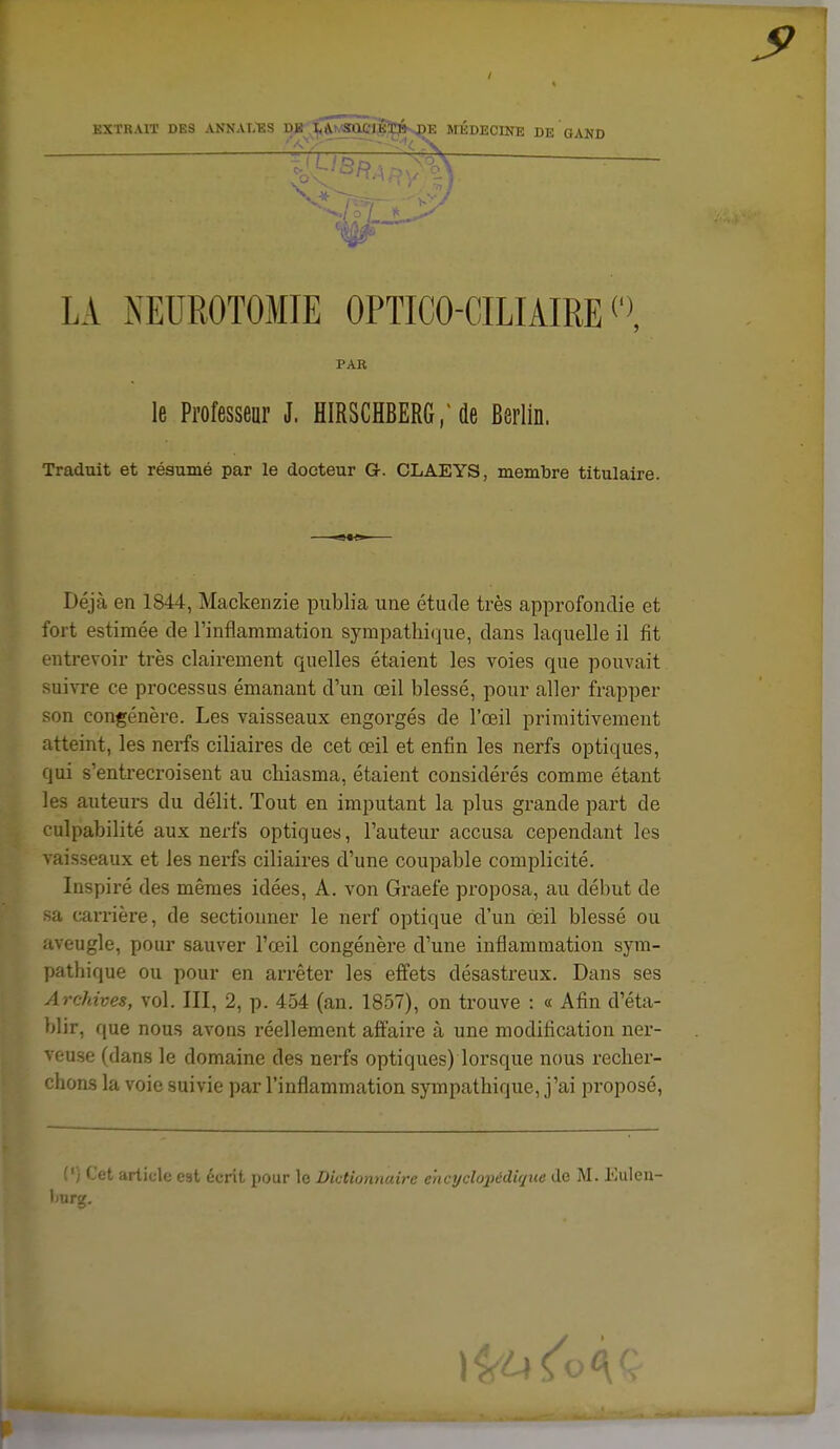 EXTRAIT DES ANNAT.ES DJi tA.K«Qei|ï^^ MEDECINE DE GAND LA NEUROTOMIE OPTICO-CILIAIRE Traduit et résumé par le docteur G. CLAEYS, membre titulaire. Déjà en 1844, Mackeiizie publia une étude très approfondie et fort estimée de l'inflammation sympatlii(]ue, dans laquelle il fit entrevoir très clairement quelles étaient les voies que pouvait suivre ce processus émanant d'un œil blessé, pour aller frapper son congénère. Les vaisseaux engorgés de l'œil primitivement atteint, les nerfs ciliaires de cet œil et enfin les nerfs optiques, qui s'entrecroisent au cliiasma, étaient considérés comme étant les auteurs du délit. Tout en imputant la plus grande part de culpabilité aux nerfs optiques, l'auteur accusa cependant les vaisseaux et les nerfs ciliaires d'une coupable complicité. Inspiré des mêmes idées, A. von Graefe proposa, au début de sa carrière, de sectionner le nerf optique d'un œil blessé ou aveugle, poiu' sauver l'œil congénère d'une inflammation sym- pathique ou pour en arrêter les effets désastreux. Dans ses Archives, vol. III, 2, p. 454 (an. 1857), on trouve : « Afin d'éta- blir, que nous avons réellement aft'aire à une modification ner- veuse (dans le domaine des nerfs optiques) lorsque nous rechei- chons la voie suivie par l'inflammation sympathique, j'ai proposé, (') Cet article est écrit pour le Dictionnaire ehcyclopédiq\ie de M. Euleu- liurg. PAR le Proressenr J. HIRSCHBERG,de Berlin.