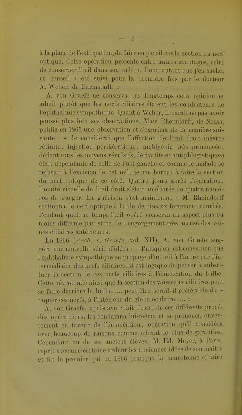 optique. Cette opération présente entre autres avantages, celui de conserver Tœil dans son orbite. Pour autant que j'en sache, ce conseil a été suivi pour la première fois par le docteur A. Weber, de Darmstadt. » A. von Graefe ne conserva pas longtemps cette opinion et admit plutôt que les nerfs ciliaires étaient les conducteurs de l'ophtlialmie sympathique. Quant à Weber, il paraît ne pas avoir poussé plus loin sps observations. Mais Rheindorfif, de Neuss, publia en 1865 une observation et s'exprima de la manière sui- vante : « Je considérai que l'affection de l'œil droit (névro- rétinite, injection périkératique, amblyopie très prononcée, défiant tous les moyens révulsifs, dérivatifs et antiphlogistiques) était dépendante de celle de l'œil gauche et comme le malade se refusait à l'excision de cet œil, je me bornai à faire la section du nerf optique de ce côté. Quatre jours après l'opération, l'acuité visuelle de l'œil droit s'était améliorée de quatre numé- ros de Jaeger. La guérison s'est maintenue. » M. Rheindorft' sectionna le nerf optique à l'aide de ciseaux fortement courbés. Pendant quelque temps l'œil opéré conserva un aspect plus ou moins difforme par suite de l'engorgement très accusé des vei- nes ciliaires antérieures. En 18C6 [Arch. v. Graefe, vol. XII), A. von Graefe sug- géra une nouvelle série d'idées : « Puisqu'on est convaincu qile l'ophthalmie sympathique se propage d'un œ.il à l'autre par lïn- termédiaire des nerfs ciliaires, il est logique de penser à substi- tuer la section de ces nerfs ciliaires à l'énucléation du bulbe. Cette névrotomie ainsi que la section des vaisseaux ciliaires i)eut se faire derrière le bulbe peut être serait-il préférable d'at- taquer ces nerfs, à l'intérieur du globe oculaire » A. von Gi-aefe, après avoir fait l'essai de ces difféi'onts ])rocé- dés opératoires, les condamna lui-même et se prononça ouver- tement en faveur de l'énucléation, opération qu'il considéra avec, beaucoup de raisons comme offrant le plus de garanties. Cependant un de ses anciens élèves, M. Ed. Meyer, à Pnris, ]-eprit avec une certaine iirdeur les anciennes idées de son maître et fut le premier qui en 1S6G pratitiua la neurotouiic ciliaire