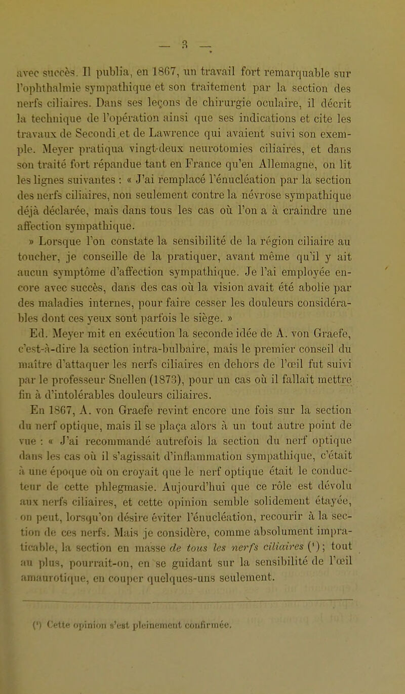 avec snccèf?. Il publia, en 1867, un travail fort remarquable sur rophthalmie sympathique et son traitement par la section des nerfs ciliaires. Dans ses leçons de chirurgie oculaire, il décrit la technique de l'opération ainsi que ses indications et cite les travaux de Secondi et de Lawrence qui avaient suivi son exem- ple. Meyer pratiqua vingt-deux neurotomies ciliaires, et dans son traité fort répandue tant en France qu'en Allemagne, on lit les lignes suivantes : « J'ai remplacé Ténucléation par la section des nerfs ciliaires, non seulement contre la névrose sympathique déjà déclarée, mais dans tous les cas où l'on a à craindre une affection sympathique. » Lorsque Ton constate la sensibilité de la région ciliaire au toucher, je conseille de la pratiquer, avant même qu'il y ait aucun symptôme d'affection sympathique. Je l'ai employée en- core avec succès, dans des cas où la vision avait été abolie par des maladies internes, pour faire cesser les douleurs considéra- bles dont ces yeux sont parfois le siège. » Ed. Meyer mit en exécution la seconde idée de A. von Graefe, c'est-à-dire la section intra-bulbaire, mais le premier conseil du maître d'attaquer les nerfs ciliaires en dehors de l'œil fut suivi par le professeur Siiellen (1873), pour un cas où il fallait mettre fin à d'intolérables douleurs ciliaires. En 1867, A. von Graefe revint encore une fois sur la section du nerf optique, mais il se plaça alors à un tout autre point de vue : a J'ai recommandé autrefois la section du nerf optique dans les cas où il s'agissait d'inflammation sympathique, c'était à une époque où on croyait que le nerf optique était le conduc- teur de cette phlegmasie. Aujourd'hui que ce rôle est dévolu aux nerfs ciliaires, et cette opinion semble solidement étayée, on peut, lorsqu'on désire éviter l'énucléation, recourir à la sec- tion de ces nerfs. Mais je considère, comme absolument impra- ticable, la section en masse de tous les nerfs ciliaires ('); tout au plus, pourrait-on, en se guidant sur la sensibilité de l'œil amauroti(|ue, en couper quelques-uns seulement. (') Cette opinion s'est pleinement confirmée.