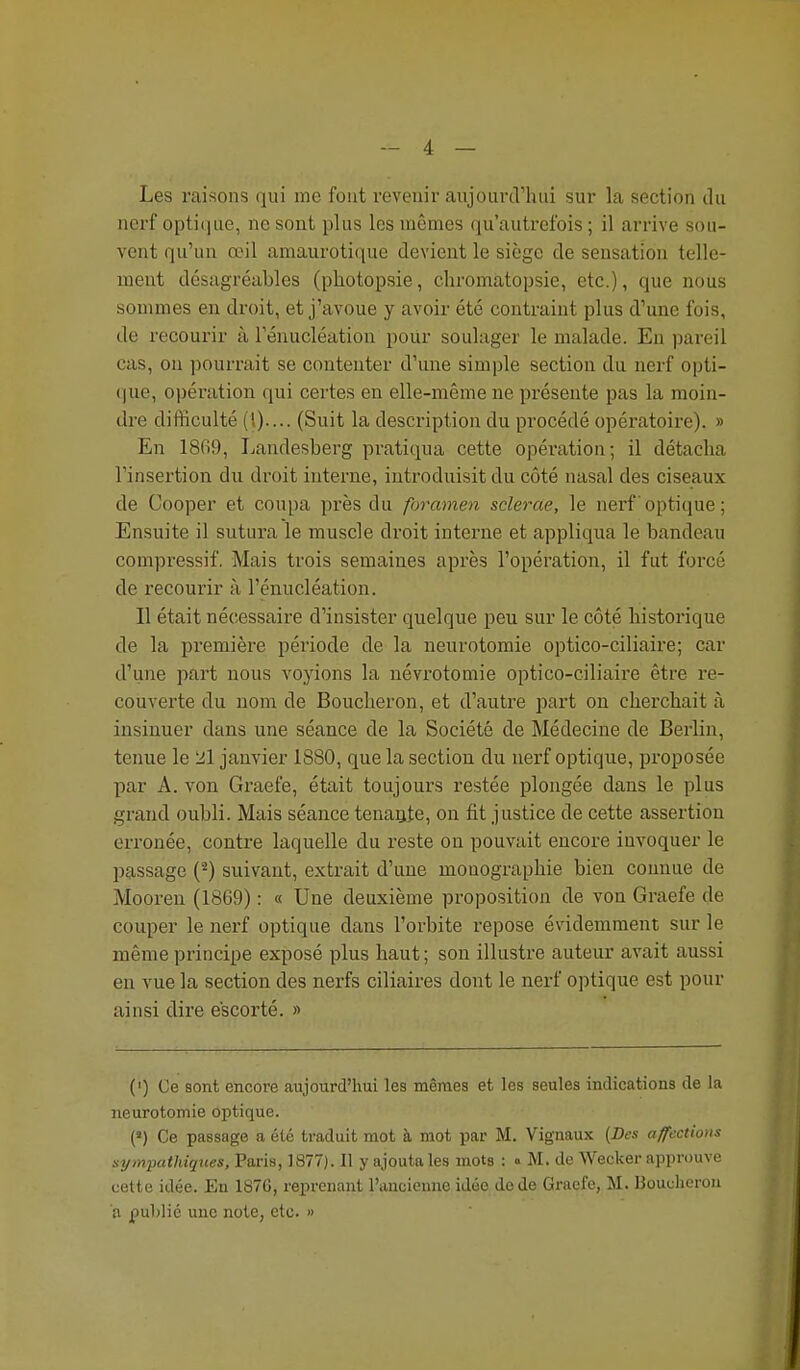 Les raisons qui me font revenir aujourd'hui sur la section du nerf optique, ne sont plus les mêmes qu'autrefois ; il arrive sou- vent qu'un œil amaurotique devient le siège de sensation telle- ment désagréables (photopsie, chromatopsie, etc.), que nous sommes en droit, et j'avoue y avoir été contraint plus d'une fois, de recourir à l'énucléation pour soulager le malade. En pareil cas, on pourrait se contenter d'une simple section du nerf opti- ()ue, opération (\m certes en elle-même ne pi-ésente pas la moin- dre difficulté (O---- (Suit la description du procédé opératoire). » En 18fi9, Landesberg pratiqua cette opération; il détacha l'insertion du droit interne, introduisit du côté nasal des ciseaux de Cooper et coupa près du foramen sclerae, le nerf optique ; Ensuite il sutura le muscle droit interne et appliqua le bandeau compressif. Mais trois semaines après l'opération, il fut forcé de recourir à l'énucléation. Il était nécessaire d'insister quelque peu sur le côté historique de la première période de la neurotomie optico-ciliaire; car d'une part nous voyions la névrotomie optico-ciliaire être re- couverte du nom de Boucheron, et d'autre j^art on cherchait à insinuer dans une séance de la Société de Médecine de Berlin, tenue le 21 janvier 1880, que la section du nerf optique, proposée par A. von Graefe, était toujours restée plongée dans le plus grand oubli. Mais séance tenante, on fit justice de cette assertion erronée, contre laquelle du reste on pouvait encore invoquer le passage (^) suivant, extrait d'une monographie bien connue de Mooren (1869) : « Une deuxième proposition de von Graefe de couper le nerf optique dans l'orbite repose évidemment sur le même principe exposé plus haut ; son illustre auteur avait aussi en vue la section des nerfs ciliaires dont le nerf optique est pour ainsi dire escorté. » (') Ce sont encore aujourd'hui les mêmes et les seules indications de la neurotomie optique. (>) Ce passage a été traduit mot à mot par M. Vignaux (Des affections sympathiques, Paris, 1877). Il y ajouta les mots : « M. de Wecker approuve cette idée. En 187C, reprenant l'ancienne idée de de Graefe, M. Bouclierou a publié une note, etc. »