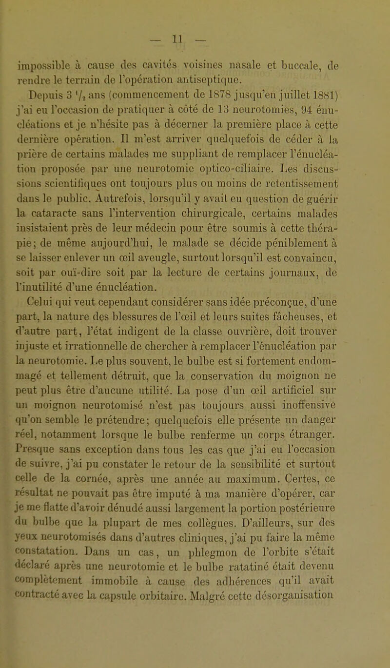 impossible à cause des cavités voisines nasale et buccale, de rendre le terrain de l'opération antisepti(iue. Depuis 3 Vî ans (commenceinent de 1878 jusqu'en juillet 1881) j'ai eu l'occasion de pratiquer à côté de 13 neurotomies, 94 éuu- cléations et je n'hésite pas à décerner la première place à cette ilernière opération. Il m'est arriver quelquefois de céder à la prière de certiiins malades me suppliant de remplacer Fénucléa- tion proposée par une neurotomie optico-ciliaire. Les discus- sions scientiti(iues ont toujours plus ou moins de retentissement dans le public. Autrefois, lorsqu'il y avait eu question de guérir la cataracte sans l'intervention chirurgicale, certains malades insistaient près de leur médecin pour être soumis à cette théra- pie; de même aujourd'hui, le malade se décide péniblement à se laisser enlever un œil aveugle, sui'tout lorsqu'il est convaincu, soit par ouï-dire soit par la lecture de certains journaux, de l'inutilité d'une énucléation. Celui qui veut cependant considérer sans idée préconçue, d'une part, la nature des blessures de l'œil et leurs suites fâcheuses, et d'autre part, l'état indigent de la classe ouvrière, doit trouver injuste et irrationnelle de chercher à remplacer l'énucléation par la neurotomie. Le plus souvent, le bulbe est si fortement endom- magé et tellement détruit, que la conservation du moignon ne peut plus être d'aucune utilité. La pose d'un œil artificiel sur un moignon neurotomisé n'est pas toujours aussi inoffensive qu'on semble le prétendre; quelquefois elle présente un danger réel, notamment lorsque le bulbe renferme un corps étranger. Frasque sans exception dans tous les cas que j'ai eu l'occasion le suivre, j'ai pu constater le retour de la sensibilité et surtout celle de la cornée, après une année au maximum. Certes, ce résultat ne pouvait pas être imputé à ma manière d'opérer, car je me fliitte d'avoir dénudé aussi largement la portion postérieure lu bulbe que la plupart de mes collègues. D'ailleurs, sur des eux neurotomisés dans d'autres cliniques, j'ai pu faire la même onstatation. Dans un cas, un phlegmon de l'orbite s'était déclaré après une neurotomie et le bulbe ratatiné était devenu complètement immobile à cause des adhérences qu'il avait 'mtractéavfcc la capsule orbitaire. Malgré cette désorganisation