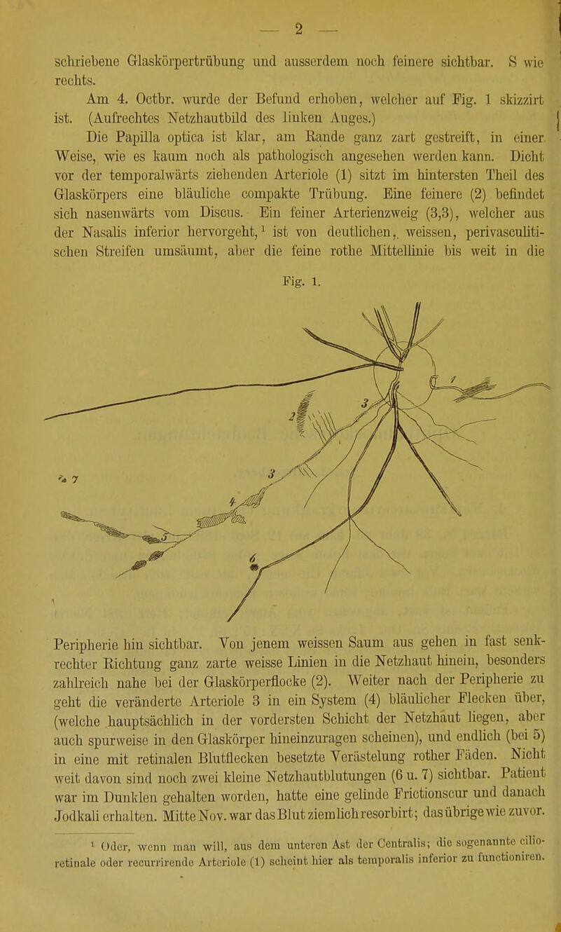 scliriebene Glaskörpertrübung und ausserdem noch feinere sichtbar. S wie rechts. Am 4. Octbr. wurde der Befund erhoben, welcher auf Fig. 1 skizzirt ist. (Aufrechtes Netzhautbild des linken Auges.) Die Papilla optica ist klar, am Rande ganz zart gestreift, in ehier Weise, wie es kaum noch als pathologisch angesehen werden kann. Dicht vor der temporalwärts ziehenden Arteriole (1) sitzt im hintersten Theil des Glaskörpers eine bläuliche compakte Trübung. Eine feinere (2) befindet sich nasenwärts vom Discus. Ein feiner Arterienzweig (3,3), welcher aus der Nasaüs inferior hervorgeht,^ ist von deutlichen,, weissen, perivascuUti- scheu Streifen umsäumt, aber die feine rothe Mittellinie bis weit in die Fig. 1. Peripherie hin sichtbar. Von jenem weissen Saum aus gehen in fast senk- rechter Richtung ganz zarte weisse Linien in die Fetzhaut hinein, besonders zahh-eieh nahe bei der Glasköi'perflocke (2). Weiter nach der Peripherie zu geht die veränderte Arteriole 3 in ein System (4) bläulicher Flecken über, (welche hauptsächlich in der vordersten Schicht der Netzhaut liegen, aber auch spurweise in den Glaskörper hineinzuragen scheinen), und endlich (bei 5) in eine mit retinalen Blutflecken besetzte Verästelung rother Fäden. Nicht weit davon sind noch zwei kleine Netzhautblutungen (6 u. 7) sichtbar. Patient war im Dunklen gehalten worden, hatte eine gelinde Frictionscur und danach Jodkali erhalten. Mitte Nov. war das Blut ziem lieh resorbirt; das übrige wie zuvor. > Oder, wenn man will, aus dem unteren Ast der Centralis; die sogenannte cilio- retinale oder recurrirende Arteriole (1) scheint hier als teraporalis inferior zu functionireu.