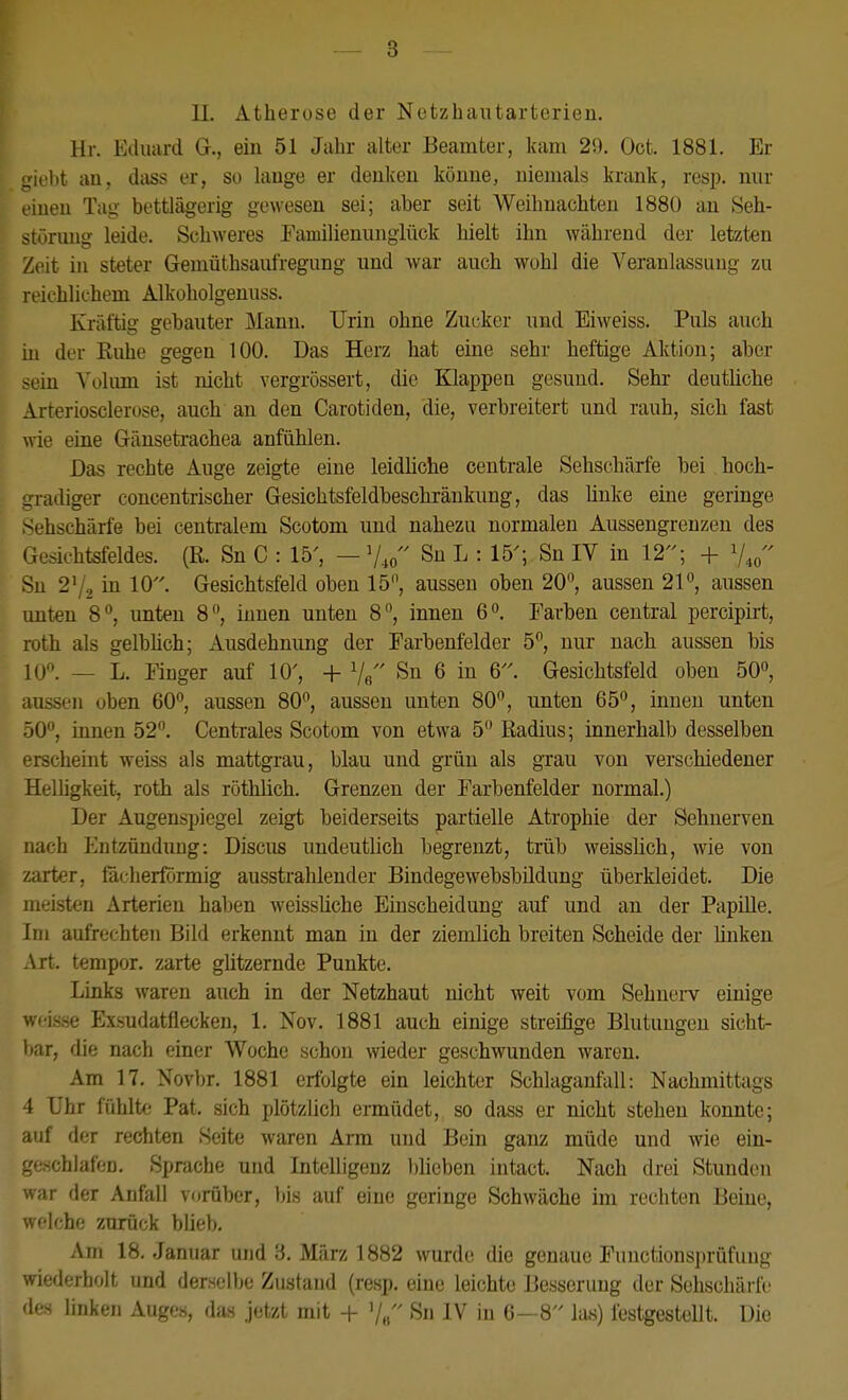 11. Atherose der Netzhautarterien. Hr. Eduard G., ein 51 Jahr alter Beamter, kam 29. Oct. 1881. Er i'ht au, diiss er, so lange er denken könne, niemals krank, resp. nur luen Tag- bettlägerig gewesen sei; aber seit Weilmachten 188Ü an 8eh- störung leide. Schweres Eamilienungiück hielt ihn während der letzten Zeit in steter Gemüthsaiüregung und war auch wohl die Veranlassung zu reichlichem Alkoholgenuss. Kräftig gebauter Mann. Urin ohne Zucker und Eiweiss. Puls auch in der Kuhe gegen 100. Das Herz hat eine sehr heftige Aktion; aber sein \'olimi ist nicht vergrössert, die Klappen gesund. Sehr deutliche Arterioscleruse, auch an den Carotiden, die, verbreitert und rauh, sich fast wie eine Gänsetrachea anfühlen. Das rechte Auge zeigte eine leidliche centrale Sehschärfe bei hoch- l adiger concentrischer Gesichtsfeldbeschräukung, das linke eine geringe .tjehschärfe bei centralem Scotom und nahezu normalen Aussengrenzen des Gesichtsfeldes. (R. Sn C : 15', — V40 Sn L : 15'; Sn IV in 12; + V40 Sn 2'/, in 10- Gesichtsfeld oben 15'\ aussen oben 20, aussen 21, aussen unten 8, unten 8, innen unten 8, innen 6°. Farben central percipirt, roth als gelblich; Ausdehnung der Fai-benfelder 5, nur nacli aussen bis 10''. — L. Finger auf 10', + 7« Sn 6 in 6. Gesichtsfeld oben 50, aussen oben 60'^, aussen 80, aussen unten 80, unten 65, innen unten 50, innen 52. Centrales Scotom von etwa 5 Radius; innerhalb desselben erscheint weiss als mattgrau, blau und grün als gxau von verschiedener Helhgkeit, roth als röthlich. Grenzen der Farbenfelder normal.) Der Augenspiegel zeigt beiderseits partielle Atrophie der Sehnerven nach Entzündung: Discus undeutlich begrenzt, trüb weisslich, wie von /.arter, fächerförmig ausstrahlender Bindegewebsbildung überkleidet. Die meisten Arterien haben weissliche Eiuscheidung auf und an der Papille. Im aufrechten Bild erkennt man in der ziemlich breiten Scheide der buken Art. tempor. zarte gützernde Punkte. Links waren auch in der Netzhaut nicht weit vom Sehnerv einige wcis.se Exsudatflecken, 1. Nov. 1881 auch einige streifige Blutungen sicht- bar, die nach einer Woche schon wieder geschwunden waren. Am 17. Novbr. 1881 erfolgte ein leichter Schlagaufall: Nachmittags 4 Uhr fühlt(' Pat, sich plötzlich ermüdet, so dass er nicht stehen konnte; auf der rechten Seite waren Ann und Bein ganz müde und wie ein- geschlafen. Sprache und Intelligenz l)lioben intact. Nach drei Stunden war der Anfall vorüber, bis auf eine geringe Schwäche im rechten Beine, welche zurück bliel). Am 18. Januar und '6. März 1882 wurde die geuaue Functions])rüfung wiederholt und derselbe Zustand (resp. eine leichte Besserung der Sehschärfe des linken Auges, das jetzt mit + '/„ Sn IV in 6—8 las) festgestellt. Die