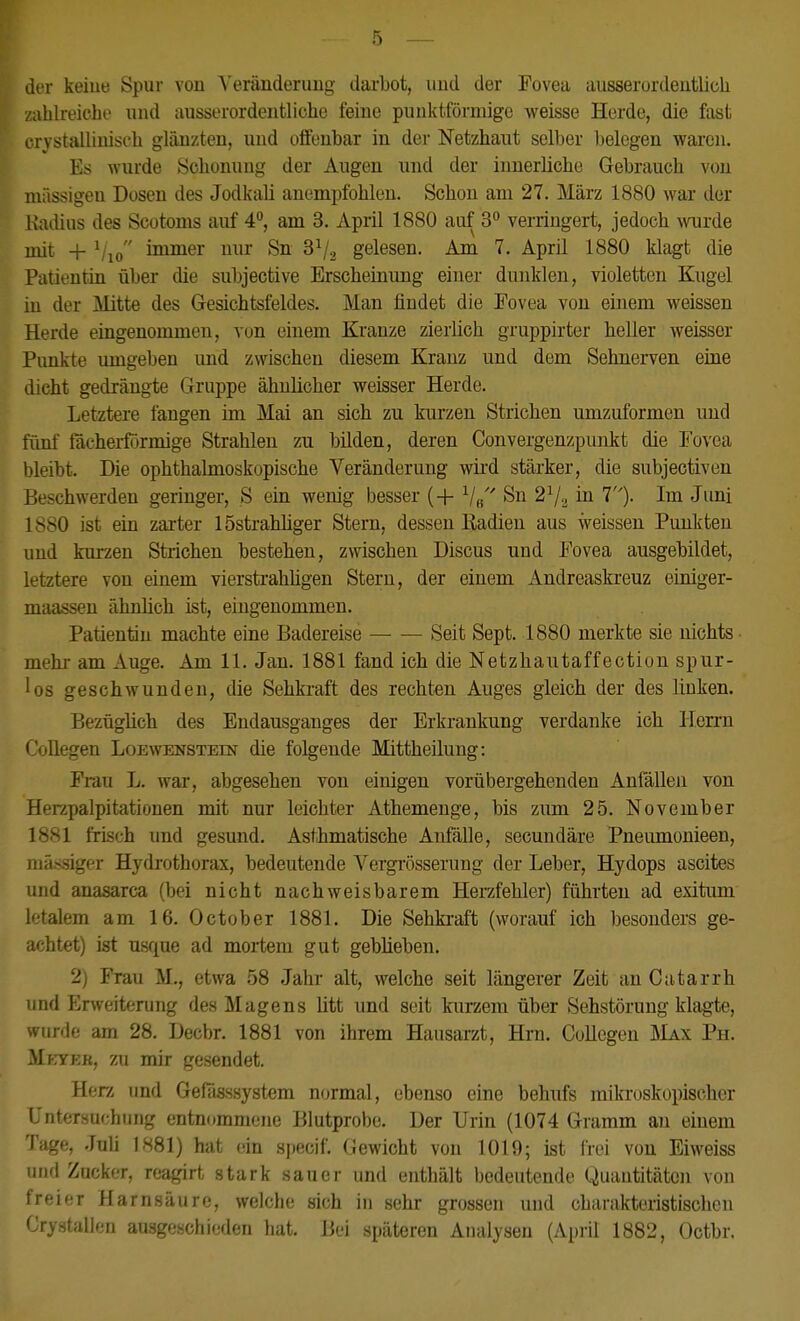 der keiue Spur von Yerimderimg darbot, und der Fovea ausserordentlich zahlreiche und ausserordentliche feine punktförmige weisse Herde, die fast crystalliuisch glänzten, und oflFenbar in der Netzhaut selber Ijelegen waren. Es wurde Schonung der Augen und der innerliche Gebrauch von niässigen Dosen des Jodkali anempfohlen. Schon am 27. März 1880 war der liadius des Scotoms auf 4°, am 3. April 1880 auf 3° verringert, jedoch wurde init + ^/lo immer nur Sn 3^2 gelesen. Am 7. April 1880 klagt die Patientin über die subjective Erscheinung einer dunklen, violetten Kugel in der Mitte des Gesichtsfeldes. Man findet die Eovea von einem weissen Herde eingenommen, von einem Kranze zierlich gruppirter heller weisser Punkte umgeben und zwischen diesem Kranz und dem Sehnerven eine dicht gedrängte Gruppe ähnlicher weisser Herde. Letztere fangen im Mai an sich zu kurzen Strichen umzuformen und fünf fdcherfijrmige Strahlen zu bilden, deren Convergenzpunkt die I'ovea bleibt. Die ophthahnoskopische Veränderung wird stärker, die subjectiven Beschwerden geringer, S ein wenig besser (+ V« Su 2^^ in 7)- Im Juni 1880 ist ein zarter ISstraMiger Stern, dessen Radien aus weissen Punkten und kurzen Strichen bestehen, zwischen Discus und Fovea ausgebildet, letztere von einem vierstrahügen Stern, der einem Andreaskreuz oiniger- maassen ähnlich ist, eingenommen. Patientin machte eine Badereise — — Seit Sept. 1880 merkte sie nichts mehi- am Auge. Am 11. Jan. 1881 fand ich die Netzhautaffection spur- los geschwunden, die Sehkraft des rechten Auges gleich der des linken. Bezüglich des Endausganges der Erkrankung verdanke ich Herrn CoUegen Loewenstein die folgende Mittheilung: Frau L. war, abgesehen von einigen vorübergehenden Anfällen von Herzpalpitationen mit nur leichter Athemenge, bis zum 25. November 1881 frisch und gesund. Asthmatische Anfälle, secundäre Pneumonieen, niä.ssiger Hydrothorax, bedeutende Vergrösserung der Leber, Hydops ascites und anasarca (bei nicht nachweisbarem Herzfehler) führten ad exitum letalem am 16. October 1881. Die Sehkraft (worauf ich besonders ge- achtet) ist usque ad moi-tem gut geblieben. 2) Frau M., etwa 58 Jahr alt, welche seit längerer Zeit an Catarrh und Erweiterung des Magens litt und seit kurzem über Sehstörung klagte, wurde am 28. Decbr. 1881 von ihrem Hausarzt, Hrn. CoUegen üIax Ph. MfnrEK, zu mir gesendet. Herz und Geflisssystem normal, ebenso eine behufs mikroskopischer L'ntersuchung entnommene Blutprobe. Der Urin (1074 Gramm an einem Tage, Juli 1881) hat ein specif. Gewicht von 1019; ist frei von Eiweiss und Zucker, reagirt stark sauer und enthält bedeutende Quantitäten von freier Harnsäure, welche sich in sehr grossen und charakteristischen Crystallen ausgeschieden hat. Bei späteren Analysen (April 1882, Octbr.