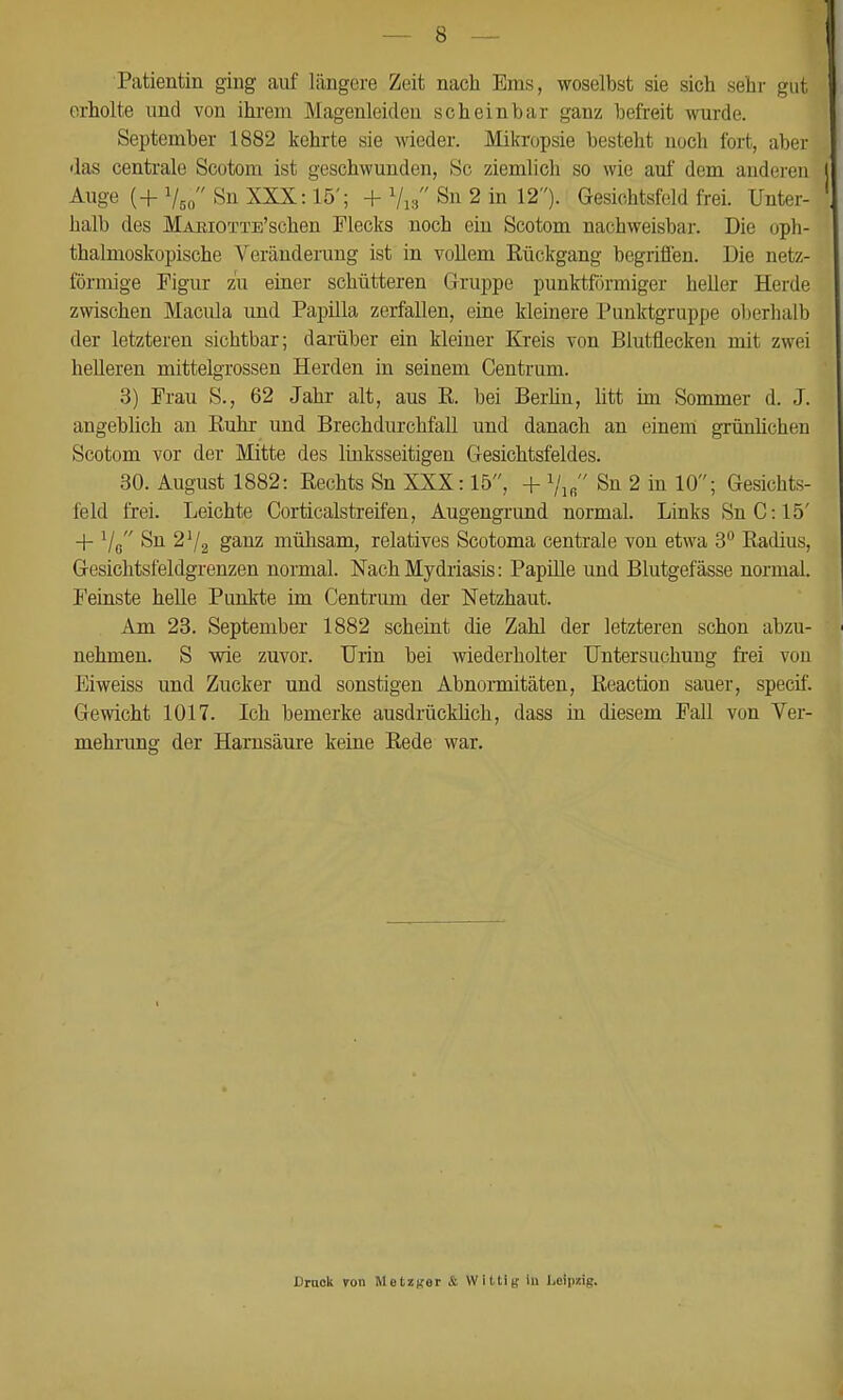 Patientin ging auf längere Zeit nach Ems, woselbst sie sich sehr gut erholte und von ihrem Magenleiden scheinbar ganz befreit -wurde. September 1882 kehrte sie wieder. Mikropsie besteht noch fort, aber das centrale Scotom ist geschwunden, Sc ziemlich so wie auf dem anderen Auge (+ Vso Sn XXX: 15'; + Vis Sn 2 in 12). Gesichtsfeld frei. Unter- halb des MAKiOTTE'schen Flecks noch ein Scotom nachweisbar. Die oph- thalmoskopische Veränderung ist in vollem Rückgang begriffen. Die netz- förmige Figur zu einer schütteren Gruppe punktförmiger heller Herde zwischen Macula und Papilla zerfallen, eine kleinere Punktgruppe oberhalb der letzteren sichtbar; darüber ein kleiner Kreis von Blutflecken mit zwei helleren mittelgrossen Herden in seinem Gentrum. 3) Frau S., 62 Jahr alt, aus E. bei Berhn, Utt im Sommer d. J. angebhch an Ruhr und Brechdurchfall und danach an einem grünlichen Scotom vor der Mitte des linksseitigen Gesichtsfeldes. 30. August 1882: Rechts Sn XXX: 15, + i/ifi Sn 2 in 10; Gesichts- feld frei. Leichte Corticalstreifen, Augengrund normal. Links SnC:15' -j- Vß Sn 2'/2 ganz mühsam, relatives Scotoma centrale von etwa 3 Radius, Gesichtsfeldgrenzen normal. Nach Mydriasis: Papüle und Blutgefässe normal. Feinste helle Punkte im Centrum der Netzhaut. Am 23. September 1882 scheint die Zahl der letzteren schon abzu- nehmen. S wie zuvor. Urin bei wiederholter Untersuchung frei von Eiweiss und Zucker und sonstigen Abnormitäten, Reaction sauer, specif. Gewicht 1017. Ich bemerke ausdrücklich, dass iu diesem Fall von Ver- mehrimg der Harnsäure keine Rede war. Dmok von MetzRer & VViltitv in Leipzig.