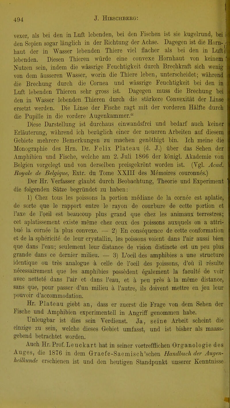 vexer, als bei den in Luft lebenden, bei den Fischen ist sie kugelrund, bei 1 den Sepien sogar länglich in der Kichtung der Achse. Dagegen ist die Horn- ■ haut der in Wasser lebenden Thiere viel flacher als bei den in Luftj lebenden. Diesen Thieren würde eine convexe Hornhaut von keinem i Nutzen sein, indem die wassrige Feuchtigkeit durch Brechkraft sich wenig von dem äusseren Wasser, worin die Thiere leben, unterscheidet; während die Brechung durch die Cornea und wassrige Feuchtigkeit bei den in Luft lebenden Thieren sehr gross ist. Dagegen muss die Brechung bei den in Wasser lebenden Thieren durch die stärkere Convexität der Linse ersetzt werden. Die Linse der Fische ragt mit der vorderen Hälfte durch die Pupille in die vordere Augenkammer. Diese Darstellung ist durchaus einwandsfrei und bedarf auch keiner Erläuterung, während ich bezüglich einer der neueren Arbeiten auf diesem Gebiete mehrere Bemerkungen zu machen genöthigt bin. Ich meine die Monographie des Hrn. Dr. Felix Plateau (d. J.) über das Sehen der Amphibien und Fische, welche am 2. Juli 1866 der königl. Akademie von Belgien vorgelegt und von derselben preisgekrönt worden ist. (Vgl. Acad. Ruyah de Belgique, Extr. du Tome XXIH des Memoires couronnes.) Der Hr. Verfasser glaubt durch Beobachtung, Theorie und Experiment die folgenden Sätze begründet zu haben: 1) Chez tous les poissons la portion mediane de la cornee est aplatie, de sorte que le rapport entre le rayon de courbure de cette portion et Taxe de 1'oeil est beaucoup plus grand que chez les animaux terrestres; cet aplatissement existe meme chez ceux des poissons auxquels on a attri- j bue la cornee la plus convexe. — 2) En consequence de cette conformation et de la sphericite de leur crystallin, les poissons voient dans l'air aussi bien que dans l'eau; seulement leur distance de vision distincte est un peu plus grande dans ce dernier milieu. — 3) L'oeil des amphibies a une structure identique ou tres analogue ä celle de l'oeil des poissons, d'oü il resulte l necessairement que les amphibies possedent egalement la faculte de voir avec nettere- dans l'air et dans l'eau, et ä peu pres ä la meme distance, sans que, pour passer d'un milieu ä l'autre, ils doivent mettre en jeu leur pouvoir d'accommodation. Hr. Plateau giebt an, dass er zuerst die Frage von dem Sehen der Fische und Amphibien experimentell in Angriff genommen habe. Unleugbar ist dies sein Verdienst. Ja, seine Arbeit scheint die einzige zu sein, welche dieses Gebiet umfasst, und ist bisher als maass- gebend betrachtet worden. Auch Hr. Prof.Leuckart hat in seiner vortrefflichen Organologie des Auges, die 1876 in dem Graefe-Saemisch'schen Handbuch der Augen- heilkunde erschienen ist und den heutigen Standpunkt unserer Kenntnisse