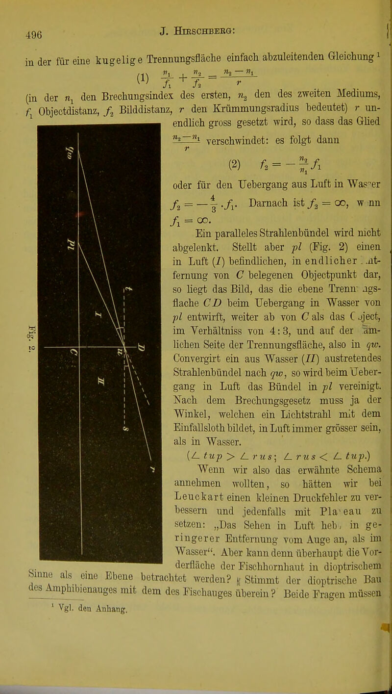 in der für eine kugelige Trennungsfläche einfach abzuleitenden Gleichung1 (1) TT + TT ~ r (in der nx den Brechungsindex des ersten, n2 den des zweiten Mediums, fx Objectdistanz, ft Büddistanz, r den Krümmungsradius bedeutet) r un- endlich gross gesetzt wird, so dass das Glied verschwindet: es folgt dann r oder für den TJebergang aus Luft in Wasser f2 = — |- ./r Darnach ist f2 = 00, w nn Ein paralleles Strahlenbündel wird mcht abgelenkt. Stellt aber pl (Fig. 2) einen in Luft (I) befindlichen, in endlicher . .nt- fernung von C belegenen Objectpunkt dar, so hegt das Bild, das die ebene Trenn- ags- flache CD beim TJebergang in Wasser von pl entwirft, weiter ab von C als das C jject, im Verhältniss von 4:3, und auf der am- lichen Seite der Trennungsfläche, also in qw. Convergirt ein aus Wasser (II) austretendes Strahlenbündel nach qw, so wird beim Lieber- gang in Luft das Bündel in pl vereinigt. Nach dem Brechungsgesetz muss ja der Winkel, welchen ein Lichtstrahl mit dem Einfallsloth bildet, in Luft immer grösser sein, als in Wasser. (Z_ tup > l_ rus\ t-rus < L. tup) Wenn wir also das erwähnte Schema annehmen wollten, so hätten wir bei Leuckart einen kleinen Druckfehler zu ver- bessern und jedenfalls mit Plateau zu setzen: „Das Sehen in Luft heb, in ge- ringerer Entfernung vom Auge an, als im Wasser. Aber kann denn überhaupt die Vor- derfläche der Fischhornhaut in dioptrischem bmne als eine Ebene betrachtet werden? || Stimmt der dioptrische Bau des Amphibienanges mit dem des Fischauges überein? Beide Fragen müssen 1 Vgl. den Anhang.