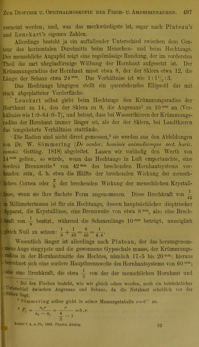 veraeint werden, und, was das merkwürdigste ist, sogar nach Plateau's und Leuckart's eigenen Zahlen. Allerdings besteht ja ein auffallender Unterschied zwischen dem Con- tour des horizontalen Durchnitts beim Menschen- und beim Hechtauge. Der menschliche Augapfel zeigt eine regelmässige Rundung, der im vordersten Theil die zart uhrglasförmige Wölbung der Hornhaut aufgesetzt ist. Der Krümmungsradius der Hornhaut misst etwa 8, der der Sklera etwa 12, die Länge der Sehaxe etwa 24mm. Das Verhältniss ist wie 1:1V2:3. Das Hechtauge hingegen stellt ein querstehendes Ellipsold dar mit stark abgeplatteter Vorderfläche. Leuckart selbst giebt beim Hechtauge den Krümmungsradius der Hornhaut zu 14, den der Sklera zu 9, die Augenaxe1 zu 10mm an (Ver- häliuiss wie 1:0 • 64:0 • 7), und betont, dass bei Wasserthieren der Krümmungs- radius der Hornhaut immer länger sei, als der der Sklera, bei Landthieren das umgekehrte Verhältniss stattfinde. ■ Die Radien sind nicht direct gemessen,2 sie werden aus den Abbildungen yon Dr. W. Sömmering [De ocidor. hominis animaliumqiie sect. horiz. comrtJ Gotting. 1818) abgeleitet. Lassen wir vorläufig den Werth von 14mm gelten, so würde, wenn das Hechtauge in Luft emportauchte, eine Yordei-, Brennweite3 von 42mm des brechenden Hornhautsystems vor- handei. sein, d. h. etwa die Hälfte der brechenden Wirkung der mensch- lichen Cornea oder ~ der brechenden Wirkung der menschlichen Krystall- linse, wenn sie ihre flachste Form angenommen. Diese Brechkraft von ~ in Millimetermaass ist für ein Hechtauge, dessen hauptsächlicher dioptrischer Apparat, die Krystalllinse, eine Brennweite von etwa 8mm, also eine Brech- »kraft von ~ besitzt, während die Sehaxenlänge 10mm beträgt, unmöglich \ «leich Nul1 m setzen: ? + 41) = To = O- Wesentlich länger ist allerdings nach Plateau, der das herausgenom- mene Auge eingypste und die gewonnene Gypsschale maass, der Krümmungs- radius in der Hornhautmitte des Hechtes, nämlich 17*5 bis 20mm: hieraus bftechnet -ich eine vordere Hauptbrennweite des Hornhautsystems von 60 mm; a'so eine Mrechkraft, die etwa von der der menschlichen Hornhaut und t . o 1 Bei den Fischen besteht, wie wir gleich sehen werden, noch ein beträchtlicher ri'^rschied zwischen Augenaxe nnd Sehaxc, da die Netzhaut erheblich vor der | Sklera liegt. 1 Sömmering selber giebt in seiner Messungstabelle r=6' an. • r. n.r > h — »i ± __ j = 3.r. 3 Archir f. a. u. Ph. 19S2. Phjuiol. Abthlfr. 32