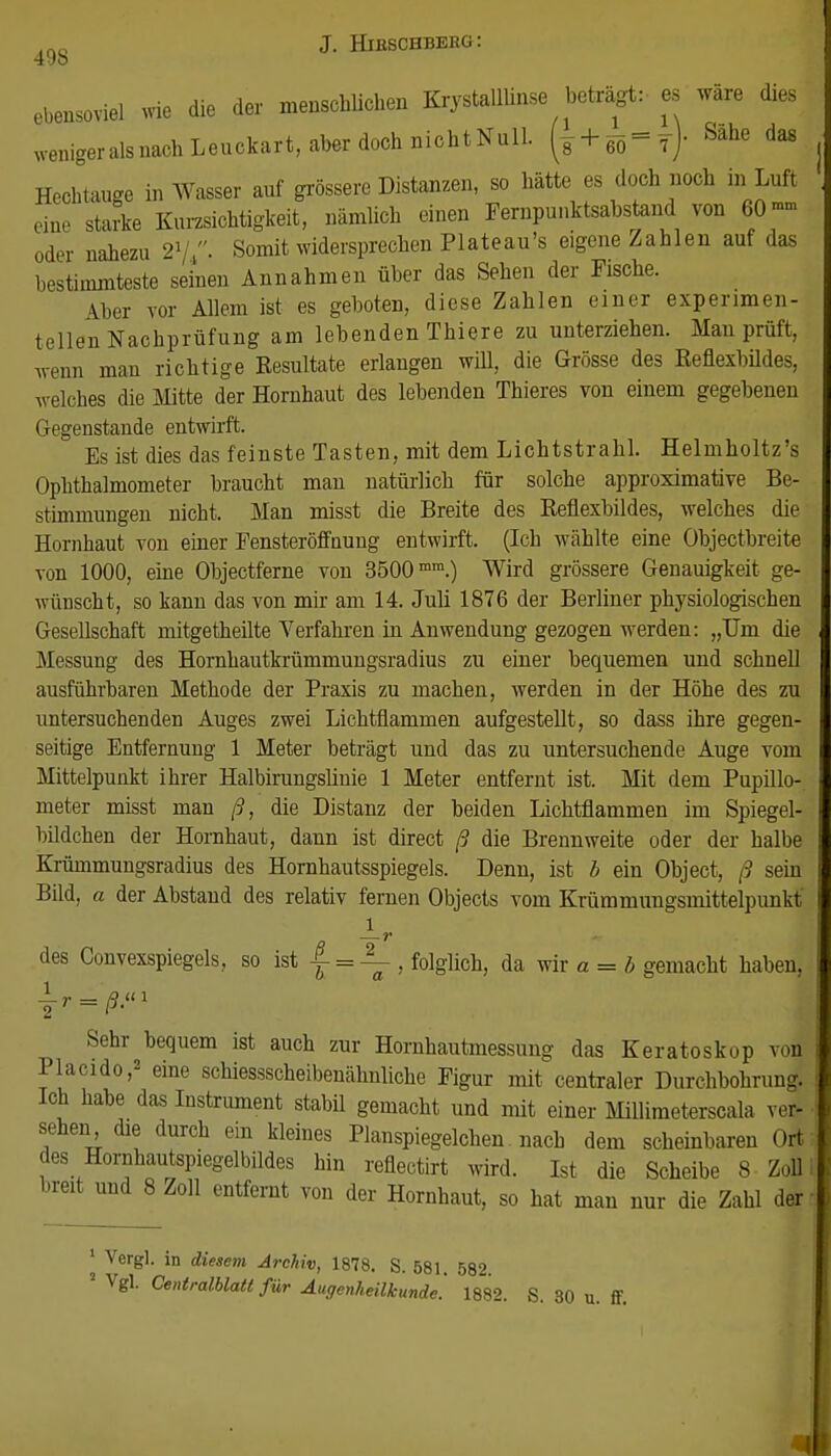 ebensoviel wie die der menschlichen Krystalllinse beträgt: es wäre dies WenigeralsnachLeuckart, aber doch nichtNull. (s + eö^Tj- Sahe da8 Hechtauge in Wasser auf grössere Distanzen, so hätte es doch noch in Luft eine starke Kurzsichtigkeit, nämlich einen Fernpunktsabstand von 60- oder nahezu 21/,- Somit widersprechen Plateau's eigene Zahlen auf das bestimmteste seinen Annahmen über das Sehen der Fische. Aber vor Allem ist es geboten, diese Zahlen einer experimen- tellen Nachprüfung am lebenden Thiere zu unterziehen. Man prüft, wenn man richtige Resultate erlangen will, die Grösse des Reflexbildes, welches die Mitte der Hornhaut des lebenden Thieres von einem gegebenen Gegenstande entwirft. Es ist dies das feinste Tasten, mit dem Lichtstrahl. Helmholtz's Ophthalmometer braucht man natürlich für solche approximative Be- stimmungen nicht. Man misst die Breite des Reflexbildes, welches die Hornhaut von einer Fensteröffnung entwirft. (Ich wählte eine Objectbreite von 1000, eine Objectferne von 3500mra.) Wird grössere Genauigkeit ge- wünscht, so kann das von mir am 14. Juli 1876 der Berliner physiologischen Gesellschaft mitgetheilte Verfahren in Anwendung gezogen werden: „Um die Messung des Hornhautkrümmungsradius zu einer bequemen und schnell ausführbaren Methode der Praxis zu machen, werden in der Höhe des zu untersuchenden Auges zwei Lichtflammen aufgestellt, so dass ihre gegen- seitige Entfernung 1 Meter beträgt und das zu untersuchende Auge vom Mittelpunkt ihrer Halbirungslinie 1 Meter entfernt ist. Mit dem Pupillo- meter misst man ß, die Distanz der beiden Lichtflammen im Spiegel- bildchen der Hornhaut, dann ist direct ß die Brennweite oder der halbe Krümmungsradius des Hornhautsspiegels. Denn, ist b ein Object, ß sein Bild, a der Abstand des relativ fernen Objects vom Krümmungsmittelpunkt l —r  des Convexspiegels, so ist f = \ , folglich, da wir a = b gemacht haben, Sehr bequem ist auch zur Hornhautmessung das Keratoskop von Placido,2 eine schiessscheibenähnliche Figur mit centraler Durchbohrung. Ich habe das Instrument stabü gemacht und mit einer Millimeterscala ver- sehen die durch ein kleines Planspiegelchen. nach dem scheinbaren Ort des Hornhautspiegelbildes hin reflectirt wird. Ist die Scheibe 8 Zoll breit und 8 Zoll entfernt von der Hornhaut, so hat man nur die Zahl der 1 Vergl. in diesem Archiv, 1878. S. 581. 582. 2 Vgl. Centralblatt für Augenheilkunde. 1882. S. 30 u. ff.