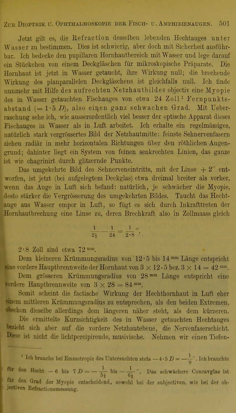 Jetzt gilt es, die Refraction desselben lebenden Hechtauges unter Wasser zu bestimmen. Dies ist schwierig, aber doch mit Sicherheit ausführ- bar. Ich bedecke den pupillaren Hornhautbereich mit Wasser und lege darauf ein Stückchen von einem Deckgläschen für mikroskopische Präparate. Die Hornhaut ist jetzt in Wasser getaucht, ihre Wirkung null; die brechende Wirkung des planparallelen Deckgläschens ist gleichfalls null. Ich finde nunmehr mit Hilfe des aufrechten Netzhautbildes objectiv eine Myopie des in Wasser getauchten Fischauges von etwa 24 Zoll1 Fernpunkts- abstand (= 1*5 D), also eiiien ganz schwachen Grad. Mit TJeber- raschung sehe ich, wie ausserordentlich viel besser der optische Apparat dieses Fischauges in Wasser als in Luft arbeitet. Ich erhalte ein regelmässiges, natürlich stark vergrößertes Bild der Netzhautmitte: feinste Sehnervenfasern ziehen radiär in mehr horizontalen Richtungen über den röthlichen Augen- grund; dahinter hegt ein System von feinen senkrechten Linien, das ganze ist wie chagrinirt durch glitzernde Punkte. Das umgekehrte Bild des Sehnerveneintritts, mit der Linse + 2 ent- worfen, ist jetzt (bei aufgelegtem Deckglas) etwa dreimal breiter als vorher, wenn das Auge in Luft sich befand: natürlich, je schwächer die Myopie, desto stärker die Yergrösserung des umgekehrten Bildes. Taucht das Hecht- auge aus Wasser empor in Luft, so fügt es sich durch Inkrafttreten der Hornhautbrechung eine Linse zu, deren Brechkraft also in Zollmaass gleich J l „ • 2£ 24 2-8 •' 2-8 Zoll sind etwa 72mm. Dem kleineren Krümmungsradius von 12* 5 bis 14 mm Länge entspricht eine vordere Hauptbrennweite der Hornhaut von 3x12-5 bez. 3 x 14 = 42 mm. Dem grösseren Krümmungsradius von 28mm Länge entspricht eine vordere Hauptbrennweite von 3 x 28 == 84 mm. Somit scheint die factische Wirkung der Hechthornhaut in Luft eher einem mittleren Krümmungsradius zu entsprechen, als den beiden Extremen, obschon dieselbe allerdings dem längeren näher steht, als dem kürzeren. Die ermittelte Kurzsichtigkeit des in Wasser getauchten Hechtauges bezieht sich aber auf die vordere Netzhautebene, die Nervenfaserschicht. L>ifise ist nicht die lichtpercipirende, musivische. Nehmen wir einen Tiefen- 1 Ich brauche bei Emmetropie des Untersuchten stets —4-5 D = —jy. Ich brauchte den Hecht — 6 bis 7 2) = bis —^- . Das schwächere Concavglas ist ir den Grad der Myopie entscheidend, sowohl bei der subjectiven, wie bei der ob- sctiven Refractionsmessung.