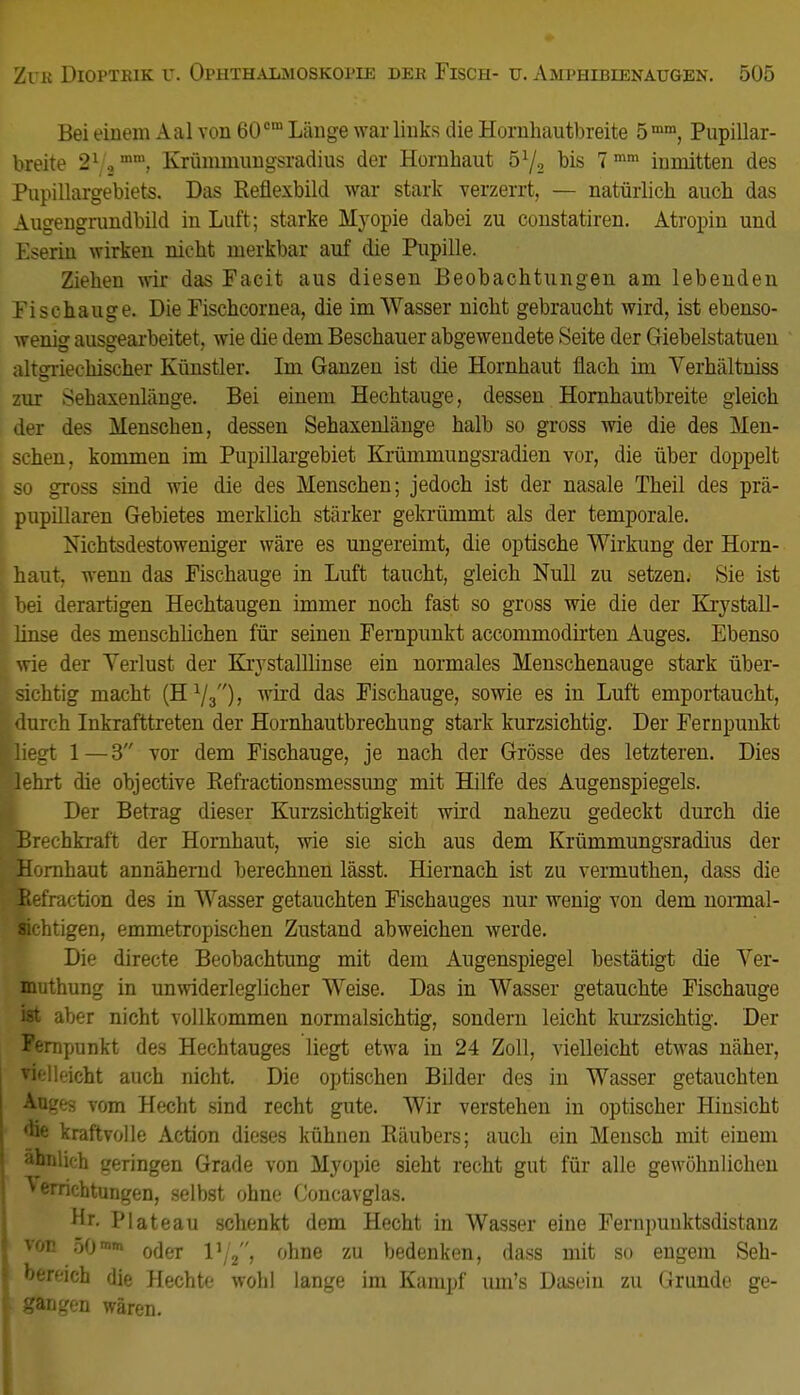 Bei einem Aal von 60cm Lauge war links die Hornhautbreite 5mm, Pupillar- breite 21 mm, Krümmungsradius der Hornbaut 5lj2 bis 7 mm inmitten des Pupillargebiets. Das Reflexbild war stark verzerrt, — natürlich auch das Augengrundbild in Luft; starke Myopie dabei zu constatiren. Atropin und Kserin wirken nicht merkbar auf die Pupille. Ziehen wir das Facit aus diesen Beobachtungen am lebenden Fisehauge. Die Fischcornea, die im Wasser nicht gebraucht wird, ist ebenso- wenig ausgearbeitet, wie die dem Beschauer abgewendete Seite der Giebelstatuen altsrriechischer Künstler. Im Ganzen ist die Hornhaut flach im Verhältniss zur Sehaxenlänge. Bei einem Hechtauge, dessen Hornhautbreite gleich der des Menschen, dessen Sehaxenlänge halb so gross wie die des Men- schen, kommen im Pupillargebiet Krümmungsradien vor, die über doppelt so gross sind wie die des Menschen; jedoch ist der nasale Theil des prä- pupillaren Gebietes merklich stärker gekrümmt als der temporale. Nichtsdestoweniger wäre es ungereimt, die optische Wirkung der Horn- haut, wenn das Fischauge in Luft taucht, gleich Null zu setzem Sie ist bei derartigen Hechtaugen immer noch fast so gross wie die der Krystall- linse des menschlichen für seinen Fernpunkt accommodirten Auges. Ebenso wie der Verlust der Krystalllinse ein normales Menschenauge stark über- sichtig macht (H.l/3), wird das Fischauge, sowie es in Luft emportaucht, durch Inkrafttreten der Hornhautbrechung stark kurzsichtig. Der Fernpunkt [liegt 1—3 vor dem Fischauge, je nach der Grösse des letzteren. Dies [lehrt die objective Refractionsmessung mit Hilfe des Augenspiegels. Der Betrag dieser Kurzsichtigkeit wird nahezu gedeckt durch die vBrechkraft der Hornhaut, wie sie sich aus dem Krümmungsradius der Hornhaut annähernd berechnen lässt. Hiernach ist zu vermuthen, dass die Refraetion des in Wasser getauchten Fischauges nur wenig von dem normal- Mchtigen, emmetropischen Zustand abweichen werde. Die directe Beobachtung mit dem Augenspiegel bestätigt die Yer- muthung in unwiderleglicher Weise. Das in Wasser getauchte Fischauge ist aber nicht vollkommen normalsichtig, sondern leicht kurzsichtig. Der Fernpunkt des Hechtauges liegt etwa in 24 Zoll, vielleicht etwas näher, fielleicht auch nicht. Die optischen Bilder des in Wasser getauchten An.-. vom ll'-r-lit >ind recht gute. Wir verstehen in optischer Hinsicht ™e kraftvolle Action dieses kühnen Räubers; auch ein Mensch mit einem ähnlich geringen Grade von Myopie sieht recht gut für alle gewöhnlichen Verrichtungen, selbst ohne Concavglas. Hr. Plateau schenkt dem Hecht in Wasser eine Fernpuuktsdistanz vp 5(Jmm oder V/2, ohne zu bedenken, dass mit so engem Seh- bereich die Hechte wohl lange im Kampf mn's Dasein zu Grunde ge- gangen wären.