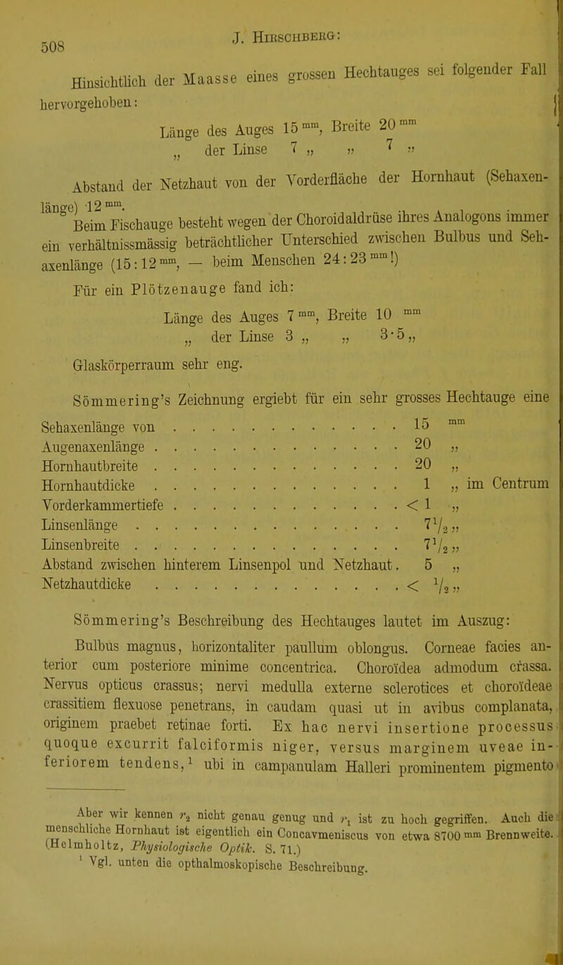 Hinsichtlich der Maasse eines grossen Hechtauges sei folgender Fall hervorgehoben: Länge des Auges 15Breite 20 »» „ der Linse 1 „ n ? » Abstand der Netzhaut von der Vorderfläche der Hornhaut (Sehaxen- i mm Ö Beim Fischauge besteht wegen der Choroidaldrüse ihres Analogons immer ein verhältnissmässig beträchtlicher Unterschied zwischen Bulbus und Seh- axenlänge (15:12mm, - beim Menschen 24:23mm!) Für ein Plötzenauge fand ich: Länge des Auges 7 mm, Breite 10 mm „ der Linse 3 „ „ 3-5 „ Glaskörperraum sehr eng. Sömmering's Zeichnung ergiebt für ein sehr grosses Hechtauge eine Sehaxenlänge von 15 mm Augenaxenläuge 20 „ Hornhautbreite 20 „ Hornhautdicke 1 „ im Centrum Vorderkammertiefe < 1 „ Linsenlänge l1/^ „ Linsenbreite Vj2 „ Abstand zwischen hinterem Linsenpol und Netzhaut. 5 „ Netzhautdicke < 1/a.. Sömmering's Beschreibung des Hechtauges lautet im Auszug: Bulbus magnus, horizontaliter paullum oblongus. Corneae facies an- terior cum posteriore minime concentrica. Choroidea admodum cfassa. Nervus opticus crassus; nervi medulla externe sclerotices et choroideae crassitiem flexuose penetrans, in caudam quasi ut in avibus complanata, originem praebet retinae forti. Ex hac nervi insertione processus quoque excurrit falciformis niger, versus marginem uveae in- feriorem tendens,1 ubi in campanulam Halleri prominentem pigmento> Aber wir kennen r% nicht genau genug und r, ist zu hoch gegriffen. Auch die; menschliche Hornhaut ist eigentlich ein Concavmeniscus von etwa 8700 ™ Brennweit«. (.Helmholtz, Physiologische Optik. S. 71.)