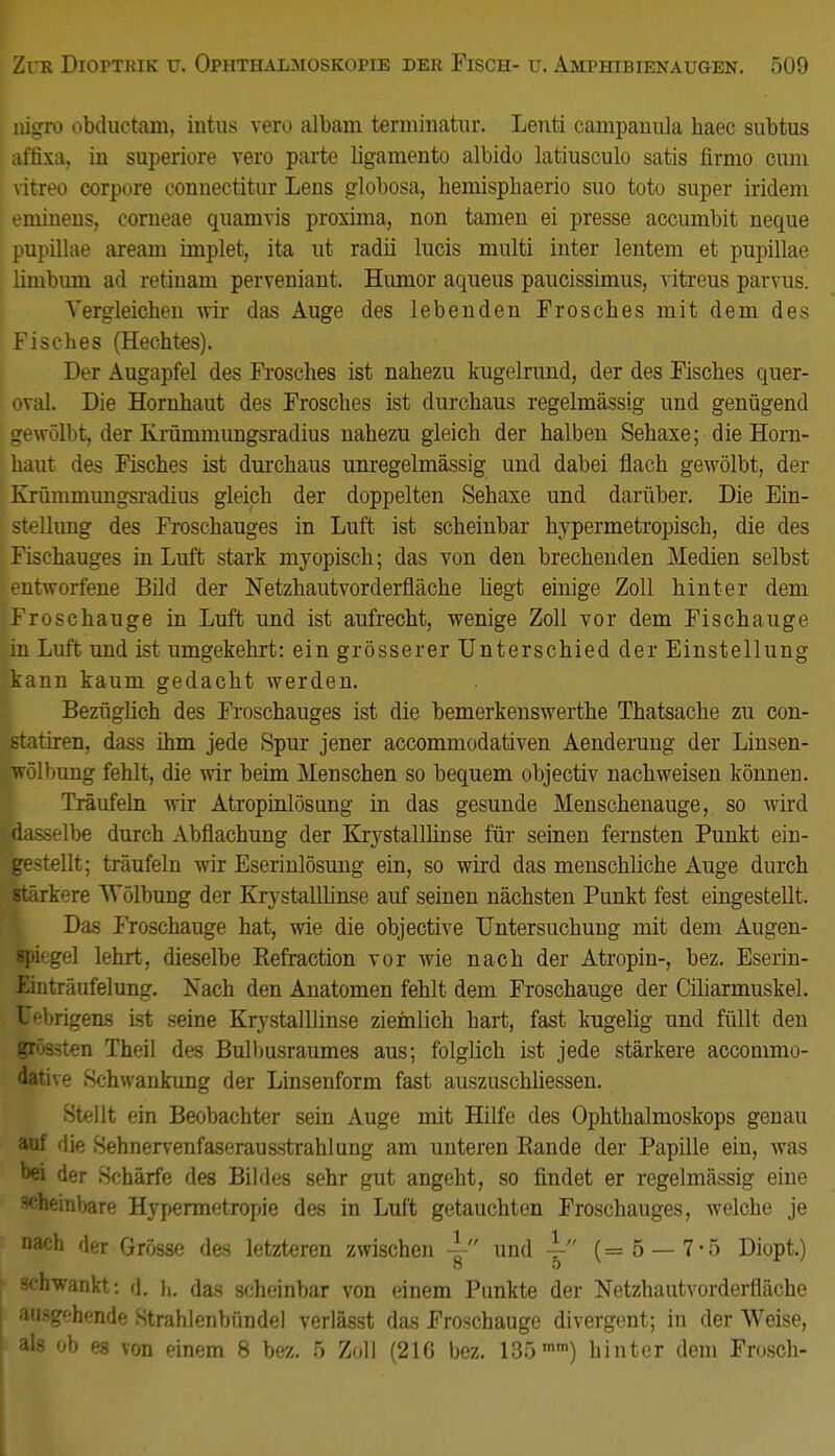 nigro obductam, intus vero albam terminatur. Lenti campanula haec subtus affixa. in superiore vero parte ligamento albido latiusculo satis firmo cum vitreo corpore conuectitur Lens globosa, hemisphaerio suo toto super iridem eminens, corneae quamvis proxima, non tarnen ei presse accumbit neque pupillae aream implet, ita ut radii lucis multi inter lentem et pupillae linibuni ad retinam perveniant. Humor aqueus paucissimus, vitreus parvus. Vergleicben wir das Auge des lebenden Frosches mit dem des Fisches (Hechtes). Der Augapfel des Frosches ist nahezu kugelrund, der des Fisches quer- oval. Die Hornhaut des Frosches ist durchaus regelmässig und genügend gewölbt, der Krümmungsradius nahezu gleich der halben Sehaxe; die Horn- haut des Fisches ist durchaus unregelmässig und dabei flach gewölbt, der Krümmungsradius gleich der doppelten Sehaxe und darüber. Die Ein- stellung des Froschauges in Luft ist scheinbar hypermetropiseh, die des Fischauges in Luft stark myopisch; das von den brechenden Medien selbst entworfene Bild der Netzhautvorderfläche liegt einige Zoll hinter dem Froschauge in Luft und ist aufrecht, wenige Zoll vor dem Fischauge in Luft und ist umgekehrt: ein grösserer Unterschied der Einstellung kann kaum gedacht werden. Bezüglich des Froschauges ist die bemerkenswerthe Thatsache zu con- statiren, dass ihm jede Spur jener accommodativen Aenderung der Linsen- wölbung fehlt, die wir beim Menschen so bequem objectiv nachweisen können. Träufeln wir Atropinlösung in das gesunde Menschenauge, so wird »dasselbe durch Abflachung der Krystallhnse für seinen fernsten Punkt ein- gestellt; träufeln wir Eserinlösung ein, so wird das menschliche Auge durch stärkere Wölbung der Krystallhnse auf seinen nächsten Punkt fest eingestellt. Das Froschauge hat, wie die objective Untersuchung mit dem Augen- spiegel lehrt, dieselbe Refraction vor wie nach der Atropin-, bez. Eserin- Einträufelung. Nach den Anatomen fehlt dem Froschauge der Ciliarmuskel. Uebrigens ist seine Krystallhnse ziemlich hart, fast kugelig und füllt den grössten Theil des Bulbusraumes aus; folglich ist jede stärkere accommo- dative Schwankung der Linsenform fast auszuschliessen. Stellt ein Beobachter sein Auge mit Hilfe des Ophthalmoskops genau auf die Sehnervenfaserausstrahlung am unteren Rande der Papille ein, was wi der Schärfe des Bildes sehr gut angeht, so findet er regelmässig eine -'•heinbare Hypermetropie des in Luft getauchten Froschauges, welche je nach der Grösse des letzteren zwischen 4- und \ (=5 — 7-5 Diopt.) 8 5 schwankt: d. Ii. das scheinbar von einem Punkte der Netzhautvorderfläche aii>g'-hnflf! Strahlenbündel vcrlässt das Froschauge divergent; in der Weise, als ob es von einem 8 bez. 5 Zoll (216 bez. 135mm) hinter dem Frosch-