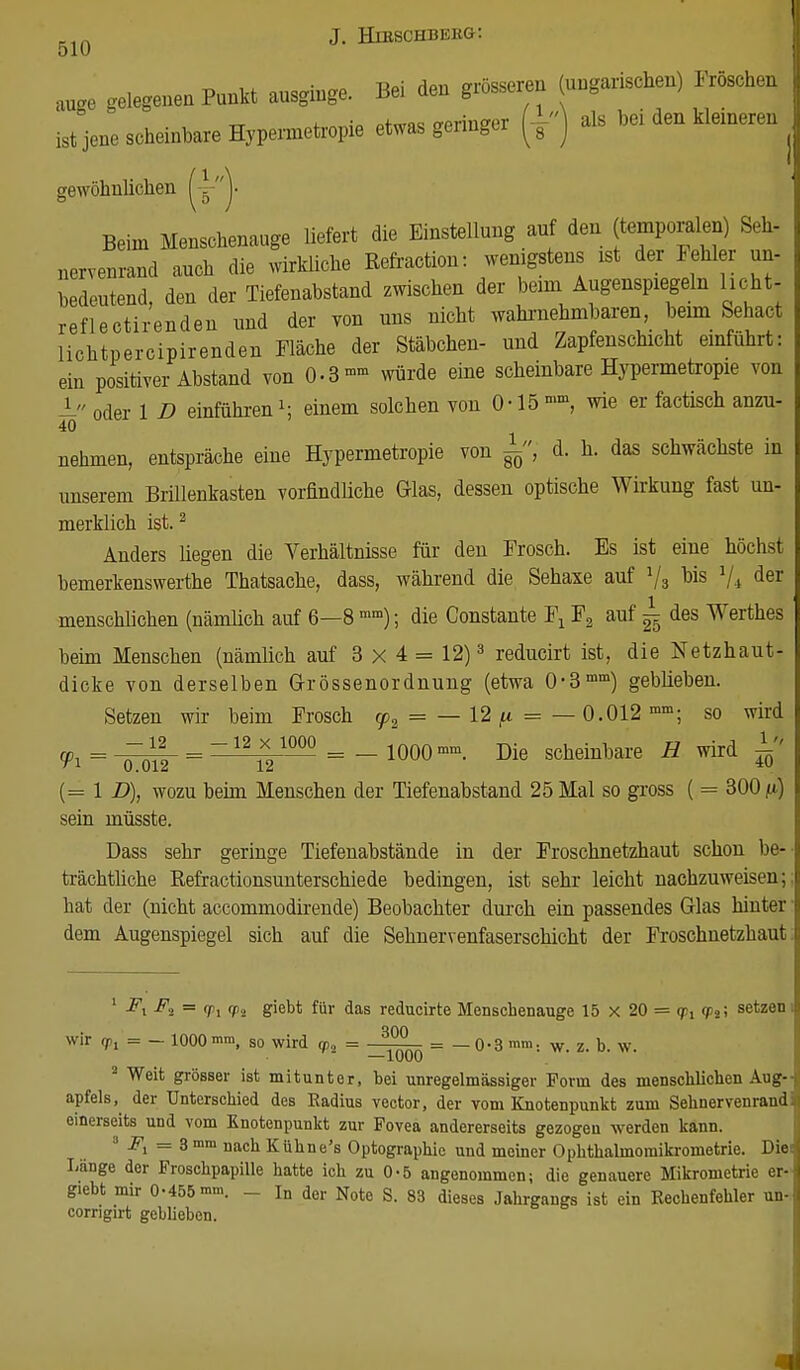 51U äuge gelegen Punkt ausginge. Bei den grössere* (ungarischen) Fröschen ist jene scheinbare Hypennetropie etwas geringer (±) als hei den Beineren gewöhnlichen V Beim Menschenauge liefert die Einstellung auf den (temporalen) Seh- nervenrand anch die wirkliche Refraction: wenigstens ist der Fehler un- bedeutend, den der Tiefenahstand zwischen der beim^Augenspiegeln licht, refleotirenden nnd der von nns nicht wahrnehmbare,l, beimSehact lichtpercipirenden Fläche der Stäbchen- und Zapfenschicht einfuhrt: ein positiver Abstand von 0-3- würde eine scheinbare Hypermetropie von - oder 1 D einführen \ einem solchen von 0-15 °>m, wie er factisch anzu- 40 nehmen, entspräche eine Hypermetropie von d. h. das schwächste in unserem Brillenkasten vorfindüche Glas, dessen optische Wirkung fast un- merklich ist.2 Anders hegen die Verhältnisse für den Frosch. Es ist eine höchst bemerkenswerte Thatsache, dass, während die Sehaxe auf 73 bis 1ji der menschlichen (nämlich auf 6—8 mm); die Constante Fx F2 auf ^ des Werthes beim Menschen (nämlich auf 3x4 = 12)3 reducirt ist, die Netzhaut- dicke von derselben Grössenordnung (etwa 0-3mm) geblieben. Setzen wir beim Frosch y2 = — 12 p = — 0.012 mm; so wird Vi = _=^|_ = =^2^1000 = _ 1000mm. scheinbare H wird 1 (= 1 D), wozu beim Menschen der Tiefenabstand 25 Mal so gross ( = 300^) sein müsste. Dass sehr geringe Tiefenabstände in der Froschnetzhaut schon be- trächtliche Refractionsunterschiede bedingen, ist sehr leicht nachzuweisen; hat der (nicht accommodirende) Beobachter durch ein passendes Glas hinter dem Augenspiegel sich auf die Sehnervenfaserschicht der Froschnetzhaut 1 Fx F2 = (joj fp2 giebt für das reducirte Menschenauge 15 X 20 = <Pil setzen wir 7l = — 1000 mm, so wird <p„ = = —0-3 ram. w, z, b. w. 3 Weit grösser ist mitunter, bei unregelmässiger Form des menschlichen Aug- apfels, der Unterschied des Radius vector, der vom Knotenpunkt zum Sehnervenrand einerseits und vom Knotenpunkt zur Fovea andererseits gezogen werden kann. I-Fi = 3mm naca Kühne's Optographic und meiner Ophthalmoraikrometrie. Die Lange der Froschpapille hatte ich zu 0-5 angenommen; die genauere Mikrometrie er- giebt mir 0-455 mm. _ Tn der Note S. 83 dieses Jahrgangs ist ein Rechenfehler un- corrigirt geblieben.