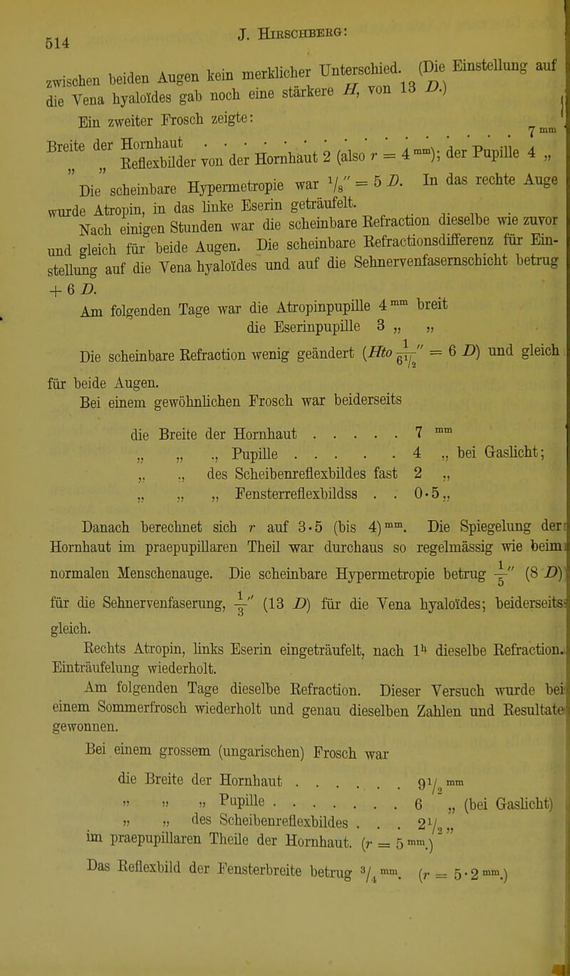 514 zwi.chen beiden Augen kein * die Vena hyaloldes gab noch eine stärkere ff, von ld V.) Bin zweiter Frosch zeigte: 1 7 mm Breite der ßg^büder von der Hornhaut 2 (also r = 4mm); der Pupille 4 ,  Die scheinbare Hypermetopie war 1ja = 5 D. In das rechte Auge wurde Atropin, in das linke Eserin getraufeit. Nach einigen Stunden war die scheinbare ßefraction dieselbe wie zuvor und gleich für' beide Augen. Die scheinbare Eefractionsdifferenz für Ein- stellung auf die Vena hyaloldes und auf die Sehnervenfasernschicht betrug + 6 D. Am folgenden Tage war die Atropinpupüle 4mm breit die Eserinpupille 3 „ „ Die scheinbare ßefraction wenig geändert {Hto-^' = 6 D) und gleich für beide Augen. Bei einem gewöhnlichen Frosch war beiderseits die Breite der Hornhaut 7 mm „ „ ., Pupille 4 ,, bei Gaslicht; ,, ., des Scheibenreflexbildes fast 2 „ „ „ „ Fensterreüexbildss . . 0-5„ Danach berechnet sich r auf 3-5 (bis 4)mm. Die Spiegelung den Hornhaut im praepupillaren Theil war durchaus so regelmässig wie beim) normalen Menschenauge. Die scheinbare Hypermetropie betrug y (8 D) für die Sehnervenfaserung, y (13 D) für die Vena hyaloldes; beiderseits gleich. Bechts Atropin, links Eserin eingeträufelt, nach lh dieselbe ßefraction. Einträufelung wiederholt. Am folgenden Tage dieselbe ßefraction. Dieser Versuch wurde bei einem Sommerfrosch wiederholt und genau dieselben Zahlen und Eesultate gewonnen. Bei einem grossem (ungarischen) Frosch war die Breite der Hornhaut 9l/2mm » PuPule 6 . „ (bei Gaslicht) „ des Scheibenreflexbildes . . . 21 im praepupillaren Theüe der Hornhaut, (r = 5 8 Das Beüexbild der Fensterbreite betrug 3/.imm. (r = 5-2mm.)