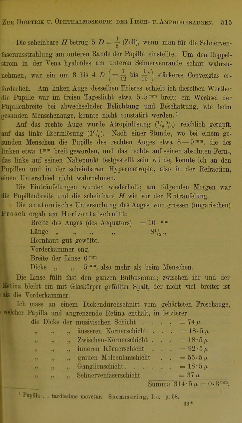 Die scheinbare H betrag 5 D = — (Zoll), wenn man für die Sehnerven- faserausstrahlung am unteren Rande der Papille einstellte. Um den Doppel- strom in der Yena hyaloldes am unteren Sehnervenrande scharf wahrzu- nehmen, war ein um 3 bis 4 D y= j£ bis ^j stärkeres Convexglas er- forderlich. Am Unken Auge desselben Thieres erhielt ich dieselben Werthe: die Pupille war im freien Tageslicht etwa 5.5mm breit; ein Wechsel der Pupillenbreite bei abwechselnder Belichtung und Beschattung, wie beim gesunden Menschenauge, konnte nicht constatirt werden.1 Auf das rechte Auge wurde Atropinlösung (V2°/o) reichlich getupft, auf das Unke Eserinlösung (1%). Nach einer Stunde, wo bei einem ge- sunden Menschen die Pupille des rechten Auges etwa 8 —9mm, die des linken etwa lmm breit geworden, und das rechte auf seinen absoluten Fern-, das linke auf seinen Nahepunkt festgestellt sein würde, konnte ich an den Pupillen und in der scheinbaren Hypermetropie, also in der Refraction, einen Unterschied nicht wahrnehmen. Die Einträufelungen wurden wiederholt; am folgenden Morgen war die Pupillenbreite und die scheinbare H wie vor der Einträufelung. Die anatomische Untersuchung des Auges vom grossen (ungarischen) Frosch ergab am Horizontalschnitt: Breite des Auges (des Aequators) — 10 n,m Länge „ „ „ „ 873„ Hornhaut gut gewölbt. Vorderkammer eng. Breite der Linse 6mm Dicke „ 5mm, also mehr als beim Menschen. Die Linse füllt fast den ganzen Bulbusraum; zwischen ihr und der Retina bleibt ein mit Glaskörper gefüllter Spalt, der nicht viel breiter ist als die Vorderkammer. Ich mass an einem Dickendurchschnitt vom gehärteten Froschauge, welcher Papilla und angrenzende Retina enthält, in letzterer die Dicke der musivischen Schicht . . . . = 74 fi „ ., „ äusseren Körnerschicht . . . = 18«5/a ff ff „ Zwischen-Körnerschicht . . . =18*5^ „ „ „ inneren Körnerschicht . . . — 92-5/* » „ „ grauen Molecularschicht . . = 55«5|tt „ ,, Ganglienschicht = 18*5/* •j „ „ Sehnervenfaserschicht . . . = 37 u Summa 314*5(i = 0*3 ' Papilla . . tardissime movctur. Socmmering, I.e. p. 58. 83*