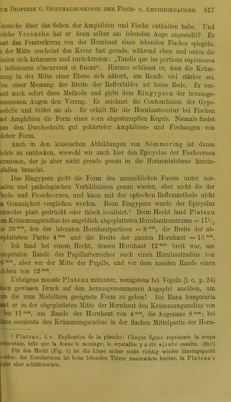 ersuche über das Sehen der Amphibien und Fische enthalten habe. Und eiche Versuche hat er denn selber am lebenden Auge angestellt? Er tsst das Fensterkreuz von der Hornhaut eines lebenden Fisches spiegeln, a der Mitte erscheint das Kreuz fast gerade, während oben und unten die inien sich krümmen und zurücktreten: „Tandis que les portions superieures \ interieures s'incurvent et fuient. Hieraus schliesst er, dass die Krüm- mng in der Mitte einer Ebene sich nähert, am Eande viel stärker sei. on einer Messung der Breite der Reflexbilder ist keine Rede. Er ver- isst auch sofort diese Methode und giebt dem Eingypsen der herausge- ommenen Augen den Vorzug. Er zeichnet die Contourlinien der Gyps- lodelle und bildet sie ab. Er erhält für die Hornhautcontur bei Fischen nd Amphibien die Form eines vom abgestumpften Kegels. Niemals rindet tan den Durchschnitt gut gehärteter Amphibien- und Fischaugen von )lcher Form. Auch in den klassischen Abbildungen von Sömmering ist davon ichts zu entdecken, wiewohl wir auch hier den Epicyclus der Fischcornea ermissen, der ja aber nicht gerade genau in die Horizontalebene hinein- afallen braucht. Das Eingypsen giebt die Form des menschlichen Fusses unter nor- lalen und pathologischen Verhältnissen genau wieder, aber nicht die der isch- und Froschcomea, und kann mit der optischen Reflexmethode nicht n Genauigkeit verglichen werden. Beim Eingypsen wurde der Epicyclus ntweder platt gedrückt oder falsch localisirt.1 Beim Hecht fand Plateau en Krümmungsradius des angeblich abgeplatteten Hornhautcentrums = \l1f2 is 20mm, den der lateralen Hornhautpartieen = 8mm, die Breite der ab- eplatteten Partie 4mm und die Breite der ganzen Hornhaut = 13mm. Ich fand bei einem Hecht, dessen Hornhaut 12mm breit war, am anporalen Rande des Pupillarbereiches auch einen Hornbautradius von 6mm, aber vor der Mitte der Pupille, und vor dem nasalen Rande einen )lchen von 12 mm. Uebrigens musste Plateau mitunter, wenigstens bei Vögeln (1. c. p. 24) inen gewissen Druck auf den herausgenommenen Augapfel ausüben, um im die zum Modelliren geeignete Form zu geben! Bei Rana temporaria md er in der abgeplatteten Mitte der Hornhaut den Krümmungsradius von bis 11 mm, am Rande der Hornhaut von 4mm, die Augenaxe 8mm; bei tena esculenta den Krümmungsradius in der flachen Mittelpartie der Horn- 1 Plateau, 1. c. Explication de la planche: Chaque figure reprösente la coupe orizontale, teile que la donnc le moulage; le crystallin y a ete ajoute ensuite. (Sic!) Für den Hecht (Fig. 1) ist die Linse sicher nicht richtig wieder hineingepackt orden: der Zonularraum ist beim lebenden Thiere nasenwärts broiter, in Plateau's tigur aber schläfenwärts.