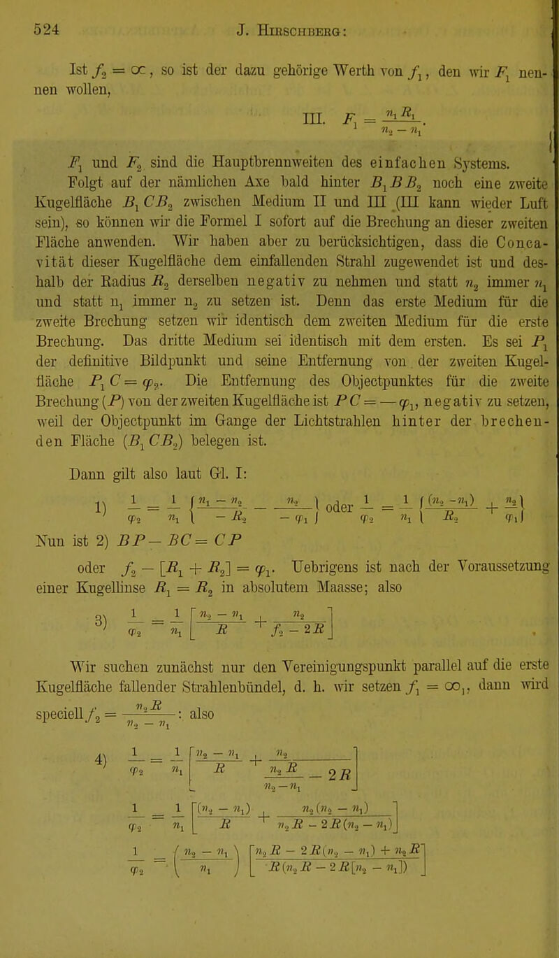 Ist /2 = oc, so ist der dazu gehörige Werth von fx, den wir Fx nen- nen wollen, III. F F^ und F2 sind die Hauptbrennweiten des einfachen Sj-stenis. Folgt auf der nämlichen Axe bald hinter B1BB2 noch eine zweite Kugelfläche B^ CB2 zwischen Medium II und HI (HI kann wieder Luft sein), so können wir die Formel I sofort auf die Brechung an dieser zweiten Fläche anwenden. Wir haben aber zu berücksichtigen, dass die Conca- vität dieser Kugelfläche dem einfallenden Strahl zugewendet ist und des- halb der Radius R2 derselben negativ zu nehmen und statt n2 immer nx und statt Uj immer n2 zu setzen ist. Denn das erste Medium für die zweite Brechung setzen -wir identisch dem zweiten Medium für die erste Brechung. Das dritte Medium sei identisch mit dem ersten. Es sei P1 der definitive Bildpunkt und seine Entfernung von. der zweiten Kugel- fläche P1C = <p2. Die Entfernung des Objeetpunktes für die zweite Brechung (F) von der zweiten Kugelfläche ist PC = — cpv negativ zu setzen, weil der Objectpunkt im Gange der Lichtstrahlen hinter der brechen- den Fläche (B1CB2) belegen ist. Dann gilt also laut GL I: 1 = _L|«L_3 oder 1 = J_ [K^O + M Vi »i l — R3 — <Pi ) <Ps Mi l R« TiJ Nun ist 2) BP-BC= CP oder f2 — \R1 + R2] == q>r Uebrigens ist nach der Voraussetzung einer Kugelhnse R1 = R2 in absolutem Maasse; also 3) R ~ + f2 -2R Wir suchen zunächst nur den Vereinigungspunkt parallel auf die erste Kugelfläche fallender Strahlenbündel, d. h. wir setzen/: = oo„ dann wird speciell f2 = ^ : also J7, — ». 4) <jp2 _i_ _1 »1 \_ n, ffi — + n-i R - 2R ■>h) R + — ?ti) VoR - 2_R(w2 -«,) ru - n. n^R - 2R(ni — w,) 4- »a-R •RfaR - 2R[n? - «,])