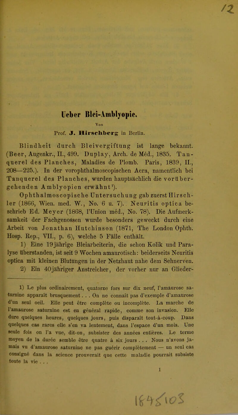 Ucber BIci-Auiblyopie. Von Prof. J. Hirschberg in Berlin. Blindheit durch Bleivergiftung ist lange bekannt. (Beer, Augenkr., EL, 499. Duplay, Arch. de Med., 1835. Tan- querel des Planches, Maladies de Plomb. Paris, 1839, IL, 208—225.). In der vorophthalmoscopischen Aera, namentlich bei Tanquerel des Planches, wurden hauptsächlich die vorüber- gehenden Amblyopien erwähnt1). Ophthalmoscopische Untersuchung gab zuerst Hirsch- ler (1866, Wien. med. W., No. 6 u. 7). Neuritis optica be- schrieb Ed. Meyer (1868, l'ünion med., No. 78). Die Aufmerk- samkeit der Fachgenossen wurde besonders geweckt durch eine Arbeit von Jonathan Hutchinson (1871, The London Ophth. Hosp. Rep., VII., p. 6), welche 5 Fälle enthält. 1) Eine 19jährige Bleiarbeiterin, die schon Kolik und Para- lyse überstanden, ist seit 9 Wochen amaurotisch: beiderseits Neuritis optica mit kleinen Blutungen in der Netzhaut nahe dem Sehnerven. 2) Ein 40jähriger Anstreicher, der vorher nur an Glieder- 1) Le plus ordinairement, quatorze fors sur dix neuf, l'amaurose sa- turninc appara'it brusquement. . . On ne connatt pas d'exemple d'amaurose d'un Beul oeil. Elle peut etre complete ou incomplete. La marche de l'amaurose saturnine est en general rapide, comme son invasion. Elle dure quelques heureB, quelques jours, puis disparait tout-ä-coup. Dans quelques cas rares eile s'en va lentement, dans l'espace d'un mois. Une seule fois on l'a vue, dit-on, subsister des annees entieres. Le terme moyen de la duree icmble 6tre quatre ä six jours . . . Nous n'avons ja- mais vn d'amaurose saturnine ne pas gu6rir completement — un seul cas consigne dans la science prouverait que cette maladie pourrait subsisto toute la vie . . .