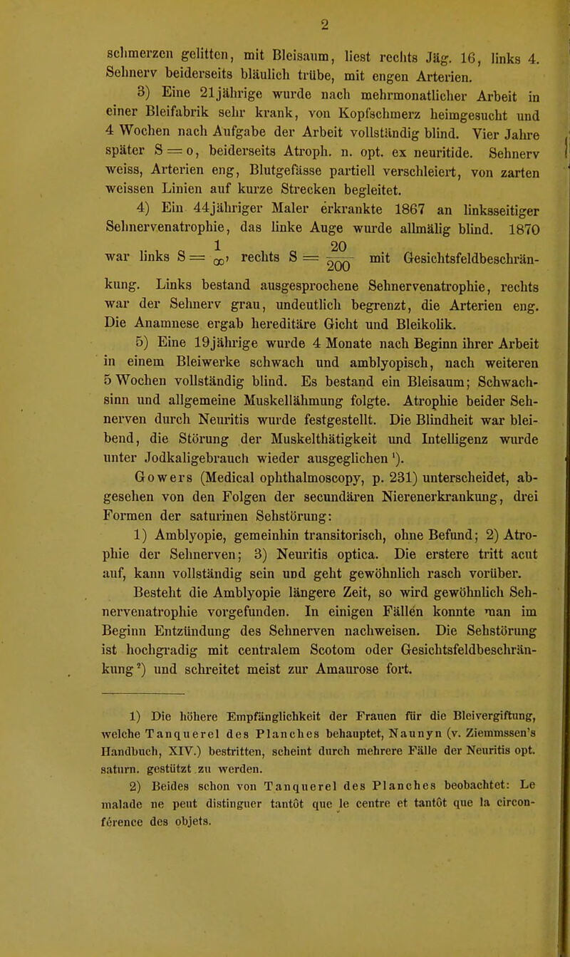 schmerzen gelitten, mit Bleisanm, liest rechts Jäg. IG, links 4. Sehnerv beiderseits bläulich trübe, mit engen Arterien. 3) Eine 21jährige wurde nach mehrmonatlicher Arbeit in einer Bleifabrik sehr krank, von Kopfschmerz heimgesucht und 4 Wochen nach Aufgabe der Arbeit vollständig blind. Vier Jahre später S = o, beiderseits Atroph, n. opt. ex neuritide. Sehnerv weiss, Arterien eng, Blutgefässe partiell verschleiert, von zarten weissen Linien auf kurze Strecken begleitet. 4) Ein 44jähriger Maler erkrankte 1867 an linksseitiger Sehnervenatrophie, das linke Auge wurde allmälig blind. 1870 1 20 war links S = -00i rechts S = ^qq mit Gesichtsfeldbeschrän- kung. Links bestand ausgesprochene Sehnervenatrophie, rechts war der Sehnerv grau, undeutlich begrenzt, die Arterien eng. Die Anamnese ergab hereditäre Gicht und Bleikolik. 5) Eine 19jährige wurde 4 Monate nach Beginn ihrer Arbeit in einem Blei werke schwach und amblyopisch, nach weiteren 5 Wochen vollständig blind. Es bestand ein Bleisaum; Schwach- sinn und allgemeine Muskellähmung folgte. Atrophie beider Seh- nerven durch Neuritis wurde festgestellt. Die Blindheit war blei- bend, die Störung der Muskelthätigkeit und Intelligenz wurde unter Jodkaligebrauch wieder ausgeglichen'). Gowers (Medical ophthalmoscopy, p. 231) unterscheidet, ab- gesehen von den Folgen der secundären Nierenerkrankung, drei Formen der saturinen Sehstörung: 1) Amblyopie, gemeinhin transitorisch, ohne Befund; 2) Atro- phie der Sehnerven; 3) Neuritis optica. Die erstere tritt acut auf, kann vollständig sein und geht gewöhnlich rasch vorUber. Bestellt die Amblyopie längere Zeit, so wird gewöhnlich Seh- nervenatrophie vorgefunden. In einigen Fällen konnte man im Beginn Entzündung des Sehnerven nachweisen. Die Sehstörung ist hochgradig mit centralem Scotom oder Gesichtsfeldbeschrän- kung2) und schreitet meist zur Amaurose fort. 1) Die höhere Empfänglichkeit der Frauen für die Bleivergiftung, welche Tanquerel des Plane lies behauptet, Naunyn (v. Ziemmssen's Handbuch, XIV.) bestritten, scheint durch mehrere Fälle der Neuritis opt. saturn. gestützt zu werden. 2) Beides schon von Tanquerel des Planches beobachtet: Le malade ne peut distinguer tantöt que le centre et tantot que la circon- förence des objets.