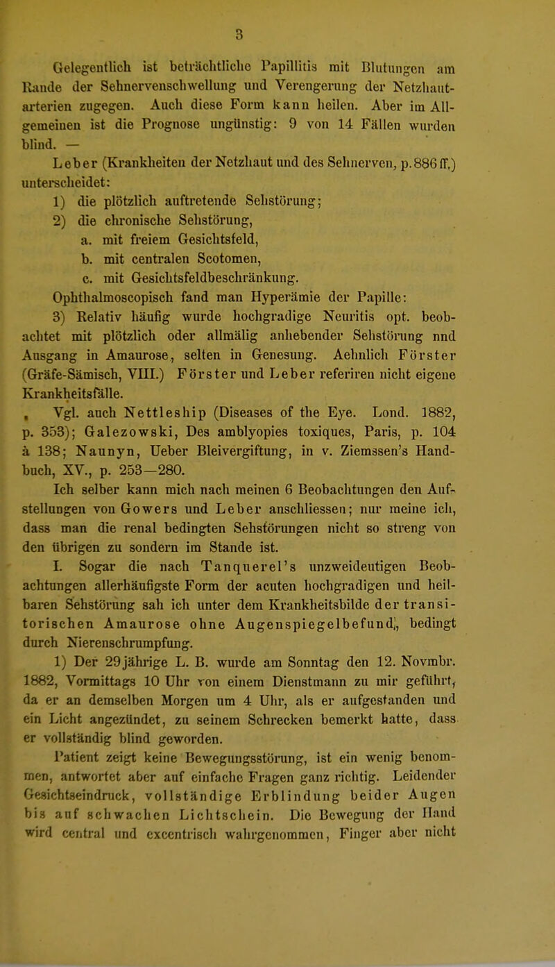 Gelegentlich ist beträchtliche Papühtia mit Blutungen am Rande der Sehnervensch wellung und Verengerung der Netzhaut- arterien zugegen. Auch diese Form kann heilen. Aber im All- gemeinen ist die Prognose ungünstig: 9 von 14 Fällen wurden blind. — Leber (Krankheiten der Netzhaut und des Sehnerven, p.886flf,) unterscheidet: 1) die plötzlich auftretende Sehstörung; 2) die chronische Sehstörung, a. mit freiem Gesichtsfeld, b. mit centralen Scotomen, c. mit Gesichtsfeldbeschränkung. Ophthalmoscopisch fand man Hyperämie der Papille: 3) Relativ häufig wurde hochgradige Neuritis opt. beob- achtet mit plötzlich oder allmälig anhebender Sehstörung nnd Ausgang in Amaurose, selten in Genesung. Aehnlich Förster (Gräfe-Sämisch, VIII.) Förster und Leber referiren nicht eigene Krankheitsfälle. Vgl. auch Nettleship (Diseases of the Eye. Lond. 1882, p. 353); Galezowski, Des amblyopies toxiques, Paris, p. 104 ä 138; Naunyn, Ueber Bleivergiftung, in v. Ziemssen's Hand- buch, XV., p. 253—280. Ich selber kann mich nach meinen 6 Beobachtungen den Auf- stellungen von Gowers und Leber anschliessen; nur meine ich, dass man die renal bedingten Sehstörungen nicht so streng von den übrigen zu sondern im Stande ist. I. Sogar die nach Tanquerel's unzweideutigen Beob- achtungen allerhäufigste Form der acuten hochgradigen und heil- baren Sehstörung sah ich unter dem Krankheitsbilde dertransi- torischen Amaurose ohne Augenspiegelbefund;, bedingt durch Nierenschrumpfung. 1) Der 29 jährige L. B. wurde am Sonntag den 12. Novmbr. 1882, Vormittags 10 Uhr von einem Dienstmann zu mir geführt, da er an demselben Morgen um 4 Uhr, als er aufgestanden und ein Licht angezündet, zu seinem Schrecken bemerkt hatte, dass er vollständig blind geworden. Patient zeigt keine Bewegungsstörung, ist ein wenig benom- men, antwortet aber auf einfache Fragen ganz richtig. Leidender Gesichtseindruck, vollständige Erblindung beider Augen bis anf schwachen Lichtschein. Die Bewegung der Öand wird central und excentrisch wahrgenommen, Finger aber nicht