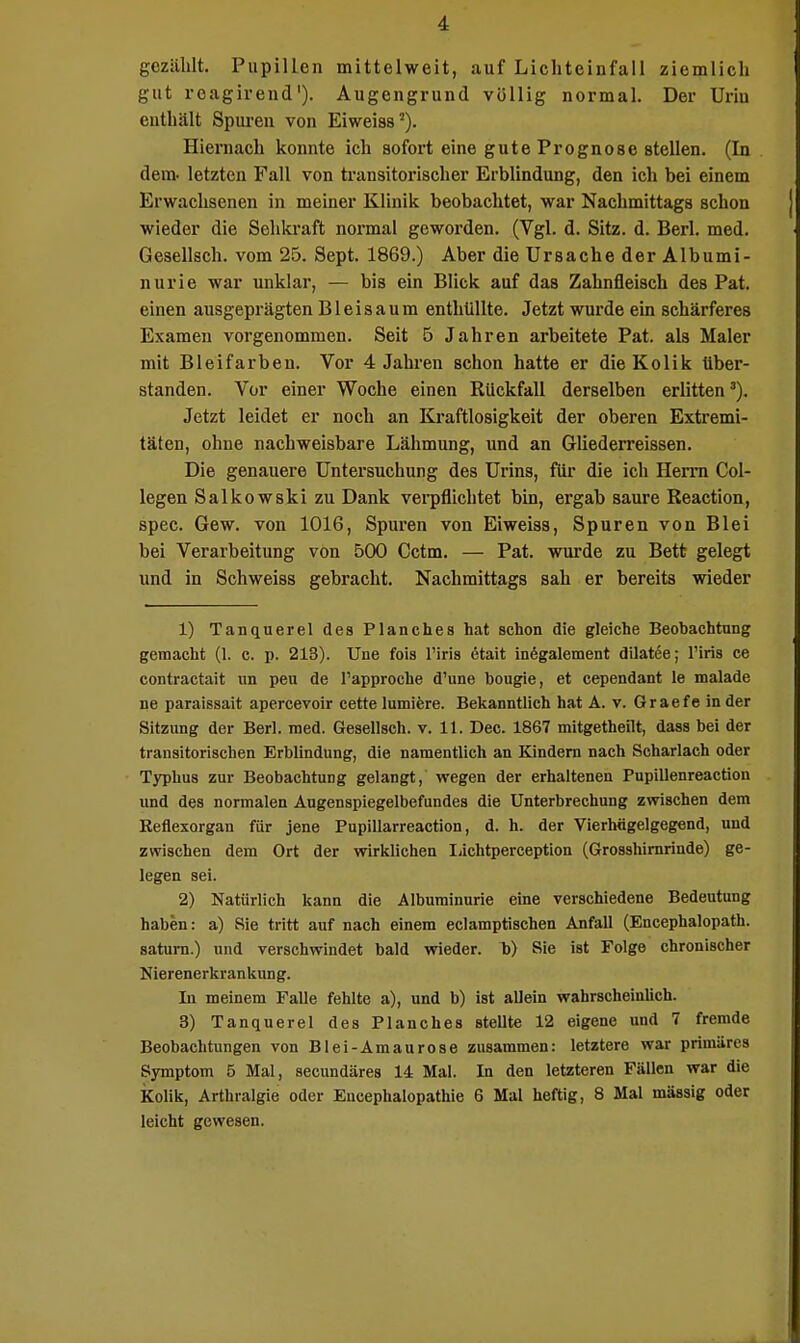 gezählt. PupilLcn mittelweit, auf Lichteinfall ziemlich gut rcagirend1). Augengrund völlig normal. Der Uriu enthält Spuren von Eiweiss2). Hiernach konnte ich sofort eine gute Prognose stellen. (In dem- letzten Fall von transitorischer Erblindung, den ich bei einem Erwachsenen in meiner Klinik beobachtet, war Nachmittags schon wieder die Sehkraft normal geworden. (Vgl. d. Sitz. d. Berl. med. Gesellsch. vom 25. Sept. 1869.) Aber die Ursache der Albumi- nurie war unklar, — bis ein Blick auf das Zahnfleisch des Pat. einen ausgeprägten B1 e i s a u m enthüllte. Jetzt wurde ein schärferes Examen vorgenommen. Seit 5 Jahren arbeitete Pat. als Maler mit Bleifarben. Vor 4 Jahren schon hatte er die Kolik über- standen. Vor einer Woche einen Rückfall derselben erlitten3). Jetzt leidet er noch an Kraftlosigkeit der oberen Extremi- täten, ohne nachweisbare Lähmung, und an Gliederreissen. Die genauere Untersuchung des Urins, für die ich Herrn Col- legen Salkowski zu Dank verpflichtet bin, ergab saure Reaction, spec. Gew. von 1016, Spuren von Eiweiss, Spuren von Blei bei Verarbeitung von 500 Cctm. — Pat. wurde zu Bett gelegt und in Schweiss gebracht. Nachmittags sah er bereits wieder 1) Tanquerel des Planches hat schon die gleiche Beohachtung gemacht (1. c. p. 213). Une fois l'iris ötait inegalement dilatee; Tins ce contractait un peu de Tapproche d'une bougie, et cependant le malade ne paraissait apercevoir cette lumiere. Bekanntlich hat A. v. Graefe in der Sitzung der Berl. med. Gesellsch. v. 11. Dec. 1867 mitgetheilt, dass bei der transitorischen Erblindung, die namentlich an Kindern nach Scharlach oder Typhus zur Beobachtung gelangt, wegen der erhaltenen Pupillenreaction und des normalen Augenspiegelbefundes die Unterbrechung zwischen dem Keflexorgan für jene Pupillarreaction, d. h. der Vierhügelgegend, und zwischen dem Ort der wirklichen Lichtperception (Grosshirnrinde) ge- legen sei. 2) Natürlich kann die Albuminurie eine verschiedene Bedeutung haben: a) Sie tritt auf nach einem eclamptischen Anfall (Encephalopath. saturn.) und verschwindet bald wieder, b) Sie ist Folge chronischer Nierenerkrankung. In meinem Falle fehlte a), und b) ist allein wahrscheinlich. 3) Tanquerel des Planches steUte 12 eigene und 7 fremde Beobachtungen von Blei-Amaurose zusammen: letztere war primäres Symptom 5 Mal, secundäres 14 Mal. In den letzteren Fällen war die Kolik, Arthralgie oder Eucephalopathie 6 Mal heftig, 8 Mal massig oder leicht gewesen.