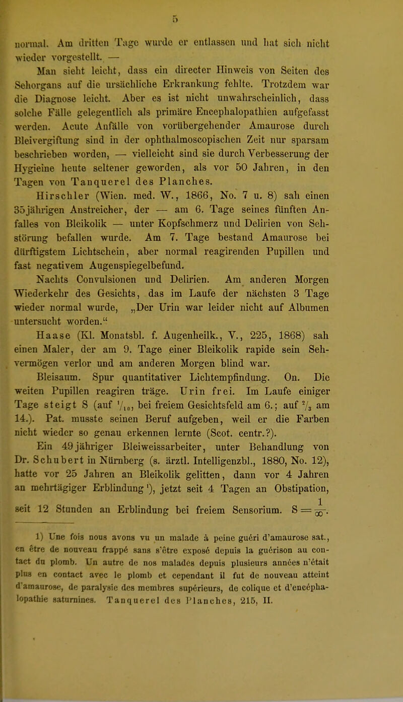 normal. Am dritten Tage wurde er entlassen und hat sich nicht wieder vorgestellt. — Man sieht leicht, dass ein directer Hinweis von Seiten des Sehorgans auf die ursächliche Erkrankung fehlte. Trotzdem war die Diagnose leicht. Aber es ist nicht unwahrscheinlich, dass solche Fälle gelegentlich als primäre Encephalopathien aufgefasst werden. Acute Anfälle von vorübergehender Amaurose durch Bleivergiftung sind in der ophthalmoscopischen Zeit nur sparsam beschrieben worden, — vielleicht sind sie durch Verbesserung der Hygieine heute seltener geworden, als vor 50 Jahren, in den Tagen von Tanquerel des Planches. Hirschler (Wien. med. W., 1866, No. 7 u. 8) sah einen 35jährigen Anstreicher, der — am 6. Tage seines fünften An- falles von Bleikolik — unter Kopfschmerz und Delirien von Seh- störung befallen wurde. Am 7. Tage bestand Amaurose bei dürftigstem Lichtschein, aber normal reagirenden Pupillen und fast negativem Augenspiegelbefund. Nachts Convulsionen und Delirien. Am anderen Morgen Wiederkehr des Gesichts, das im Laufe der nächsten 3 Tage wieder normal wurde, „Der Urin war leider nicht auf Albumen untersucht worden. Haase (Kl. Monatsbl. f. Augenheilk., V., 225, 1868) sah einen Maler, der am 9. Tage .einer Bleikolik rapide sein Seh- vermögen verlor und am anderen Morgen blind war. Bleisaum. Spur quantitativer Lichtempfindung. On. Die weiten Pupillen reagiren träge. Urin frei. Im Laufe einiger Tage steigt S (auf •/,„, bei freiem Gesichtsfeld am 6.; auf 2/3 am 14.). Pat. musste seinen Beruf aufgeben, weil er die Farben nicht wieder so genau erkennen lernte (Scot. centr.?). Ein 49 jähriger Bleiweissarbeiter, unter Behandlung von Dr. Schubert in Nürnberg (s. ärztl. Intelligenzbl., 1880, No. 12), hatte vor 25 Jahren an Bleikolik gelitten, dann vor 4 Jahren an mehrtägiger Erblindung1), jetzt seit 4 Tagen an Obstipation, seit 12 Stunden an Erblindung bei freiem Sensorium. S = ^-. 1) Une fois nous avons vu un malade ä peine gueri d'amaurose sat, en etre de nouveau frappe sans s'etre expose depuis la guerison au con- tact du plomb. Un autre de nos malades depuis plusieurs annees n'etait plus en contact avec le plomb et cependant il fut de nouveau atteiut d'amaurose, de paralysic des membres superieurs, de colique et d'encepüa- lopathie saturnines. Tanquerel des l'lanchcs, 215, II.