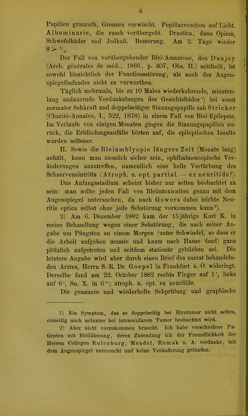 Ii Papillen graurotli, Grenzen verwischt. Pupillarreaction auf Licht. Albuminurie, die rasch vorübergeht. Drastica, dann Opium, Schwefelbäder und Jodkali. Besserung. Am 2. Tage wieder s>7,. Der Fall von vorübergehender Blei-Amaurose, den Danjoy (Arch. generales de med., 1866, p. 407, Obs. II.) mittheilt, ist sowohl hinsichtlich der Functionsstörung, als auch des Augen- spiegelbefundes nicht zu verwerthen. Täglich mehrmals, bis zu 10 Malen wiederkehrende, minuten- lang andauernde Verdunkelungen des Gesichtsfeldes') bei sonst normaler Sehkraft und doppelseitiger Stauungspapille sah Stricker (Charite-Annalen, I., 322, 1876) in einem Fall von Blei-Epilepsie. Im Verlaufe von einigen Monaten gingen die Stauungspapillen zu- rück, die Erblindungsanfälle hörten auf, die epileptischen Insulte wurden seltener. II. Sowie die Bleiamblyopie längere Zeit (Monate lang) anhält, kann man ziemlich sicher sein, ophthalmoscopische Ver- änderungen anzutreffen, namentlich eine helle Verfärbung des Sehnerveneintritts (Atroph, n. opt. partial. — ex neuritide?). Das Anfangsstadium scheint bisher nur selten beobachtet zu sein: man sollte jeden Fall von Bleiintoxication genau mit dem Augenspiegel untersuchen, da nach Gowers dabei leichte Neu- ritis optica selbst ohne jede Sehstörung vorkommen kann5). 2) Am 6. Dezember 1882 kam der 15 jährige Karl K. in meine Behandlung wegen einer Sehstörung, die nach seiner An- gabe um Pfingsten an einem Morgen (unter Schwindel, so dass er die Arbeit aufgeben musste und kaum nach Hause fand) ganz plötzlich aufgetreten und seitdem stationär geblieben sei. Die letztere Angabe wird aber durch einen Brief des zuerst behandeln- den Arztes, Herrn S.-R. Dr. Goepel in Frankfurt a. 0. widerlegt. Derselbe fand am 22. October 1882 rechts Finger auf 1', links auf 6', Sn. X. in 6; atroph, n. opt. ex neuritide. Die genauere und wiederholte Sehprüfung und graphische 1) Ein Symptom, das so doppelseitig bei Hirntumor nicht selten, einseitig auch mitunter bei nitraocularem Tumor beobachtet wird. 2) Aber nicht vorzukommen braucht. Ich habe verschiedene Pa- tienten mit Bleiliihmung, deren Zusendung ich der Freundlichkeit der Herren Collegen Eulenburg, Mendel, Remak u. A. verdanke, mit dem Augenspiegel untersucht und keine Veränderung gefunden.