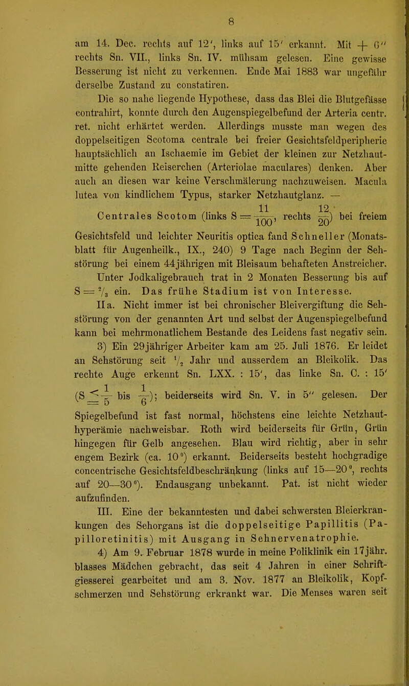 am 14. Dec. rechts auf 12', links auf 15' erkannt. Mit -f G rechts Sn. VII., links Sn. IV. mühsam gelesen. Eine gewisse Besserung ist nicht zu verkennen. Ende Mai 1883 war ungefähr derselbe Zustand zu constatiren. Die so nahe liegende Hypothese, dass das Blei die Blutgefässe eontrahirt, konnte durch den Augenspiegelbefund der Arteria centr. ret. nicht erhärtet werden. Allerdings musste man wegen des doppelseitigen Scotoma centrale bei freier Gesichtsfeldperipheric hauptsächlich an Ischaemie im Gebiet der kleinen zur Netzhaut- mitte gehenden Reiserchen (Arteriolae maculares) denken. Aber auch an diesen war keine Verschmälerung nachzuweisen. Macula lutea von kindlichem Typus, starker Netzhautglanz. — 11 12 • Centrales Scotom (links 8= ^qq, rechts ^q) bei freiem Gesichtsfeld und leichter Neuritis optica fand Schneller (Monats- blatt für Augenheilk., IX., 240) 9 Tage nach Beginn der Seh- störung bei einem 44jährigen mit Bleisaum behafteten Anstreicher. Unter Jodkaligebrauch trat in 2 Monaten Besserung bis auf S = ya ein. Das frühe Stadium ist von Interesse. IIa. Nicht immer ist bei chronischer Bleivergiftung die Seh- störung von der genannten Art und selbst der Augenspiegelbefund kann bei mehrmonatlichem Bestände des Leidens fast negativ sein. 3) Ein 29jähriger Arbeiter kam am 25. Juli 1876. Er leidet an Sehstörung seit !/j Jahr und ausserdem an Bleikolik. Das rechte Auge erkennt Sn. LXX. : 15', das linke Sn. C. : 15' (SJ^-g- bis -tt); beiderseits wird Sn. V. in 5 gelesen. Der Spiegelbefund ist fast normal, höchstens eine leichte Netzhaut- hyperämie nachweisbar. Roth wird beiderseits für Grün, Grün hingegen für Gelb angesehen. Blau wird richtig, aber in sehr engem Bezirk (ca. 10) erkannt. Beiderseits besteht hochgradige concentrische Gesichtsfeldbeschränkung (links auf 15—20, rechts auf 20—30°). Endausgang unbekannt. Pat. ist nicht wieder aufzufinden. III. Eine der bekanntesten und dabei schwersten Bleierkran- kungen des Sehorgans ist die doppelseitige Papillitis (Pa- pilloretinitis) mit Ausgang in Sehnervenatrophie. 4) Am 9. Februar 1878 wurde in meine Poliklinik ein 17jähr. blasses Mädchen gebracht, das seit 4 Jahren in einer Schrift- giesserei gearbeitet und am 3. Nov. 1877 an Bleikolik, Kopf- schmerzen und Sehstörung erkrankt war. Die Menses waren seit