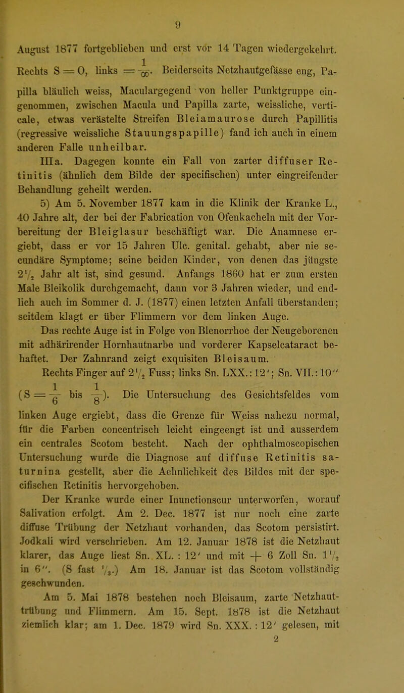 August 1877 fortgeblieben und erst vor 14 Tagen wiedergekehrt. Rechts S = 0, links = Beiderseits Netzhautgefässe eng, Pa- pilla bläulich weiss, Maculargegend • von heller Punktgruppe ein- genommen, zwischen Macula und Papilla zarte, weissliche, verti- eale, etwas verästelte Streifen Bleiamaurose durch Papillitis (regressive weissliche Stauungspapille) fand ich auch in einem anderen Falle unheilbar. lila. Dagegen konnte ein Fall von zarter diffuser Re- tinitis (ähnlich dem Bilde der speeifischen) unter eingreifender Behandlung geheilt werden. 5) Am 5. November 1877 kam in die Klinik der Kranke L., 40 Jahre alt, der bei der Fabrication von Ofenkacheln mit der Vor- bereitung der Bleiglasur beschäftigt war. Die Anamnese er- giebt, dass er vor 15 Jahren Ulc. genital, gehabt, aber nie se- cundäre Symptome; seine beiden Kinder, von denen das jüngste 2' 2 Jahr alt ist, sind gesund. Anfangs 1860 hat er zum ersten Male Bleikolik durchgemacht, dann vor 3 Jahren wieder, und end- lich auch im Sommer d. J. (1877) einen letzten Anfall überstanden; seitdem klagt er über Flimmern vor dem linken Auge. Das rechte Auge ist in Folge von Blenorrhoe der Neugeborenen mit adhärirender Hornhautnarbe und vorderer Kapselcataract be- haftet. Der Zahnrand zeigt exquisiten Bleisaum. Rechts Finger auf 212 Fuss; links Sn. LXX.: 12'; Sn. VII.: 10 (S = bis -^-). Die Untersuchung des Gesichtsfeldes vom linken Auge ergiebt, dass die Grenze für Weiss nahezu normal, für die Farben concentrisch leicht eingeengt ist und ausserdem ein centrales Scotom besteht. Nach der ophthalmoscopischen Untersuchung wurde die Diagnose auf diffuse Retinitis sa- turnina gestellt, aber die Aehnlichkeit des Bildes mit der spe- eifischen Retinitis hervorgehoben. Der Kranke wurde einer Inunctionscur unterworfen, worauf Salivation erfolgt. Am 2. Dec. 1877 ist nur noch eine zarte diffuse Trübung der Netzhaut vorhanden, das Scotom persistirt. Jodkali wird verschrieben. Am 12. Januar 1878 ist die Netzhaut klarer, das Auge liest Sn. XL. : 12' und mit -f- 6 Zoll Sn. 1'/, in 6. (S fast '/»•) Am 18. Januar ist das Scotom vollständig geschwunden. Am 5. Mai 1878 bestehen noch Bleisaum, zarte Nctzhaut- trübung und Flimmern. Am 15. Sept. 1878 ist die Netzhaut ziemlich klar; am 1. Dec. 1879 wird Sn. XXX.: 12' gelesen, mit 2