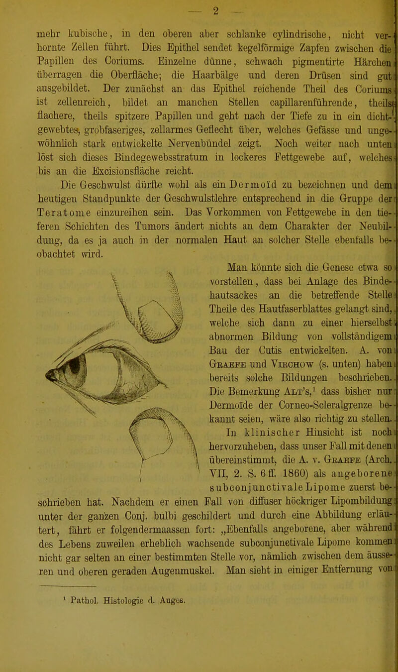 mehr kubische, iu deu oberen aber schlanke cylindrische, nicht ver- hornte Zellen führt. Dies Epithel sendet kegelförmige Zapfen z\vischen die Papillen des Coriums. Einzelne dünne, schwach pigmentirte Härchen; überragen die Oberfläche; die Haarbälge und deren Drüsen sind gut: ausgebildet. Der zunächst an das Epithel reichende Theil des Coriums- ist zellenreich, bildet an manchen Stellen capülarenführende, theilsj' flachere, theils spitzere Papillen und geht nach der Tiefe zu in ein dicht-' gewebtes, grobfaseriges, zellarmes Geflecht über, welches G-efässe und unge-- wöhrdich stark entwickelte Nervenbündel zeigt. Noch weiter nach imten; löst sich dieses Bindegewebsstratum iu lockeres Fettgewebe auf, welches- bis an die Excisionsfläche reicht. Die Geschwulst dürfte wohl als ein Dermoid zu bezeichnen und demi heutigen Standpunkte der Geschwulstlehre entsprechend in die Gruppe der Teratome einzm-eihen sein. Das Vorkommen von Fettgewebe in den tie-- fereu Schichten des Tumors ändert nichts an dem Charakter der Neubil-- dung, da es ja auch in der normalen Haut an solcher Stelle ebentaUs be-- obachtet svird. Man könnte sich die Genese etwa so vorstellen, dass bei Anlage des Binde- hautsackes an die betreffende Stelle- Theüe des Hautfaserblattes gelangt sind,. welche sich dann zu einer hierselbst ; abnormen Bildung von vollständigem i Bau der Cutis entwickelten. A. vom Gbaefe und Vieohow (s. unten) haben i bereits solche Bildungen beschrieben. Die Bemerkung Alt's,^ dass bisher nur: Dermoide der Corneo-Scleralgrenze be-- kannt seien, wäre also richtig zu stellen. In klinischer Hinsicht ist nochi hervorzuheben, dass unser FaU mit denen i übereinstimmt, die A. v. Geaefe (Arch.. Vn, 2. S. 6 0. 1860) als angeborene- subconjunctivaleLipome zuerst be- schrieben hat. Nachdem er einen Fall von diffuser höckriger Lipombildung: unter der ganzen Conj. bulbi geschildert und dui'ch eine Abbildung erläu- tert, fährt er folgendermaassen fort: „Ebenfalls angeborene, aber während des Lebens zuweilen erheblich wachsende subconjunctivale Lipome kommen: nicht gar selten an einer bestimmten Stelle vor, nämlich zwischen dem äusse- ren und oberen geraden Augenmuskel. Man sieht in einiger Entfernung von ' Pathol. Histologie d. Augos.