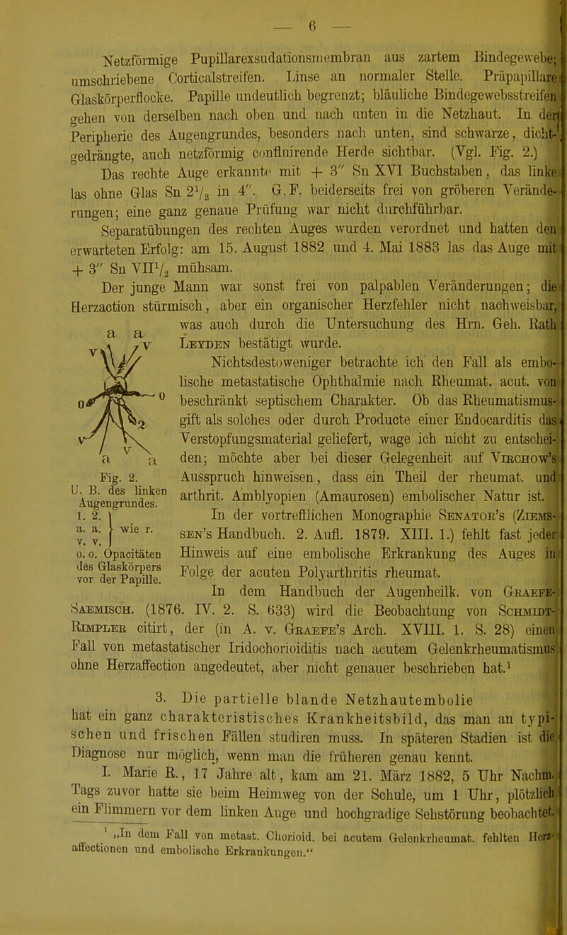 Netzföimige Pupillarexsudationsiiicmbrau aus zartem Bindegewebe; umschriebene Corticalstreifen. Linse an normaler Stelle. Präpapillare Glaskörperflocke. Papille undeutlich begrenzt; bläuliche Bindegewebsstrcifeii «Tehen von derselben nach oben und nach unten in die Netzhaut. In (lerj Peripherie des Augeugrundes, besonders nach unten, sind schwarze, dicht-, gedrängte, auch netzförmig confluirende Herde sichtbar. (Vgl. Fig. 2.) Das rechte Auge erkannte mit + 3 Sn XVI Buchstaben, das linke las ohne Glas Sn 2V2 in 4. G.F. beiderseits frei von gröberen Verände- rungen; eine ganz genaue Prüfung war nicht durchführbar. Separatübungen des rechten Auges wurden verordnet und hatten den erwarteten Erfolg: am 15. August 1882 und 4. Mai 1883 las das Auge mit + 3 Sn VnVa mühsam. Der junge Mann war sonst frei von palpablen Veränderungen; die Herzaction stürmisch, aber ein organischer Herzfehler nicht nachweisbar, was auch durch die Untersuchung des Hrn. Geh. Rath Leyden bestätigt wurde. Nichtsdestoweniger betrachte ich' den Fall als eml)o- lische metastatische Ophthalmie nach Rheumat. acut, von beschränkt septischem Charakter. Ob das Rheumatismus- gift als solches oder durch Producte ehicr Endocarditis das Verstopfungsmaterial geliefert, wage ich nicht zu entschei- den; möchte aber bei dieser Gelegenheit auf Viechow's Fig. 2. Ausspruch hinweisen, dass ein Theil der rheumat. und ^Ä^engrundes^ arthrit. Amblyopien (Amaurosen) embolischer Natur ist. 1. 2. I In der vortrefllichen Monographie Senätoe's (Ziems- a. a. > wie r. ^ ^_ j SEN's Handbuch. 2. Aufl. 1879. XIII. 1.) fehlt fast joder 0.0. Opacitäten Hinweis auf eine embolische Erkrankung des Auges in Jor S PaS' ^^^^ Polyarthritis rheumat. In dem Handbuch der Augenheilk. von Geakfe- Saemisch. (1876. IV. 2. S. 633) wird die Beobachtung von Schjudt- RiMPLEB citirt, der (in A. v. Geaepe's Arch. XVIII. 1. S. 28) einen Fall von metastatischer Iridochorioiditis nach acutem Gelenkrheumatismus ohne Herzaffection angedeutet, aber iiicht genauer beschrieben hat.^ 3. Die partielle blande Netzhautembolie hat ein ganz charakteristisches Krankheitsbild, das man au typi- schen und frischen Fällen studiren muss. In späteren Stadien ist die Diagnose nur möglich, wenn mau die früheren genau kennt. L Marie ß., 17 Jahre alt, kam am 21. März 1882, 5 Uhr Naclini. Tags zuvor hatte sie beim Heimweg von der Schule, um 1 Uhr, plötzlich em Flimmern vor dem linken Auge und hochgradige Sehstörung beobachtet. ' „In dem Fall von metast. Chorioid. bei acutem Gelenkrlieumat. fehlten Ilcff- aü'ectionen und embolische Erkrankungen. 1