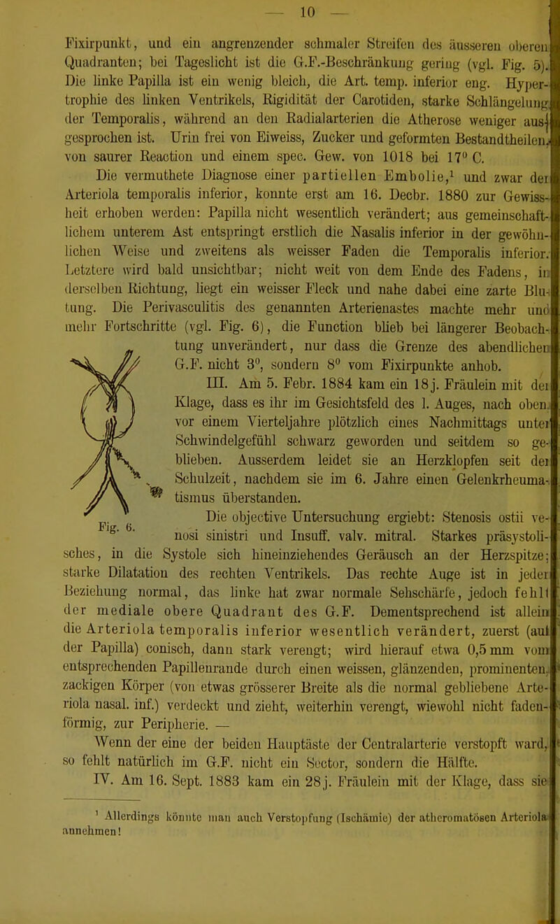 Fixirpunkt, und eiu angrenzender schmaler Streifen des äusseren ol)eren Quadranten; bei Tageslicht ist die G.F.-Beschränkuug gering (vgl. Fig. 5). Die Unke Papilla ist ein wenig bleich^ die Art. temp. inferior eng. Hyper- trophie des linken Ventrikels, Rigidität der Carotiden, starke Schlängelung q der Temporaiis, während an den Radialarterien die Atherose weniger aus] gesprochen ist. Urin frei von Eiweiss, Zucker und geformten Bestandtheilun. von saurer Reaction und einem spec. Gew. von 1018 bei 17 C. Die vermuthete Diagnose einer partiellen Emholie,^ und zwar dei Arteriola temporalis inferior, konnte erst am 16. Decbr. 1880 zur Gewiss- heit erhoben werden: Papilla nicht wesentlich verändert; aus gemeinschaft- lichem unterem Ast entspringt erstlich die Nasalis inferior in der gewöhn- lichen Weise und zweitens als weisser Faden die Temporahs inferior. Letztere wird bald unsichtbar; nicht weit von dem Ende des Fadens, in derselben Richtung, liegt ein weisser Fleck und nahe dabei eine zarte Blu- tung. Die PerivascuUtis des genannten Arterienastes machte mehr und mehr Fortschritte (vgl. Fig. 6), die Function blieb bei längerer Beobach- tung unverändert, nur dass die Grenze des abendlichen G.F. nicht 3°, sondern 8 vom Fixii-punkte anhob. ni. Am 5. Febr. 1884 kam ein 18j. Fräulein mit dei Klage, dass es ihr im Gesichtsfeld des 1. Auges, nach oben, vor einem Vierteljahre plötzlich eines Nachmittags unter Schwindelgefühl schwarz geworden und seitdem so ge- blieben. Ausserdem leidet sie an Herzklopfen seit dei Schulzeit, nachdem sie im 6. Jahre einen Gelenkrheuma-, tismus überstanden. Die übjective Untersuchung ergiebt: Stenosis ostü ve- nosi sinistri und Insuff. valv. mitral. Starkes präsystoü- sches, in die Systole sich hineinziehendes Geräusch an der Herzspitze; starke Dilatation des rechten Ventrikels. Das rechte Auge ist in jeder Beziehung normal, das hnke hat zwar normale Sehschärfe, jedoch fehlt der mediale obere Quadrant des G.F. Dementsprechend ist allein die Arteriola temporalis inferior wesentlich verändert, zuerst (aul der Papilla) conisch, dann stark verengt; wird hierauf etwa 0,5 mm vom entsprechenden Papillenrande durch einen weissen, glänzenden, prominenten, zackigen Körper (von etwas grösserer Breite als die normal gebliebene Arte- riola nasal, inf.) verdeckt und zieht, weiterhin verengt, wiewohl nicht faden- förmig, zur Peripherie. — Wenn der eine der beiden Hauptäste der Ccntralarterie verstopft ward, so fehlt natürhch im G.F. nicht ein Sector, sondern die Hälfte. rV. Am 16. Sept. 1883 kam ein 28j. Fräulein mit der Klage, dass sie ' Allerdings könnte man auch Versto])fung (Ischämie) der athcromatosen Arteriola annehmen!