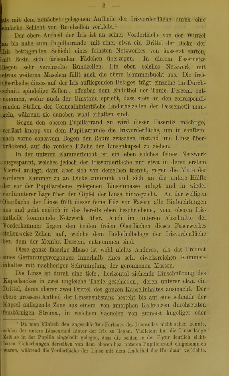 8 als mit dem zunächst gelegenen Anthoile der Irisvorderflilchc durch eine einfache Schicht von Rundzellen verklebt.1 Der obere Antheil der Iris ist an seiner Vorderfläche von der Wurzel an bis nahe zum Pupillarrande mit einer etwa ein Drittel der Dicke der Iris betragenden Schicht eines feinsten Netzwerkes von äusserst zarten, mit Eosin sich färbenden Fädchen überzogen. In diesem Fasernetze Iiiegen sehr vereinzelte Rundzellen. Ein eben solches Netzwerk mit tetwas weiteren Maschen füllt auch die obere Kammerbucht aus. Die freie i Oberfläche dieses auf der Iris aufliegenden Belages trägt einzelne im Durch- schnitt spindelige Zellen, offenbar dem Endothel der Tunic. Descem. ent- nommen, wofür auch der Umstand spricht, dass stets an den correspondi- :renden Stellen der Cornealhinterfläche Endothelzellen der Descemetii man- .geln, während sie daneben wohl erhalten sind. Gegen den oberen Pupillarrand zu wird dieser Easerfilz mächtige, verlässt knapp vor dem Pupillarrande die Irisvorderfläche, um in sanftem, nach vorne concavem Bogen den Raum zwischen Irisrand und Linse über- brückend, auf die vordere Fläche der Linsenkapsel zu ziehen. In der unteren Kammerbucht ist ein eben solches feines Netzwerk ausgespannt, welches jedoch der Irisvorderfläche nur etwa in deren erstem Viertel anliegt, dann aber sich von derselben trennt, gegen die Mitte der vorderen Kammer zu an Dicke zunimmt und sich an die untere Hälfte der vor der Pupillarebene gelegenen Linsenmasse anlegt und in wieder i verdünnterer Lage über den Gipfel der Linse hinwegzieht. An der welligen 1 Oberfläche der Linse füllt dieser feine Filz von Fasern alle Einbuchtungen aus und geht endlich in das bereits oben beschriebene, vom oberen Iris- antheile kommende Netzwerk über. Auch im unteren Abschnitte der Vordcrkammer liegen den beiden freien Oberflächen dieses Faserwerkes •stellenweise Zellen auf, welche dem Endothelbelage der Irisvorderflächo Ibez. dem der Membr. Descem. entnommen sind. Diese ganze faserige Masse ist wohl nichts Anderes, als das Product eines Gerinnungsvorganges innerhalb eines sehr eiweissreichen Kammer- .inhaltes mit nachheriger Schrumpfung der geronnenen Massen. Die Linse ist durch eine tiefe, horizontal ziehende Einschnürung des Kapselsackes in zwei ungleiche Theile geschieden, deren unterer etwa ein Drittel, deren oberer zwei Drittel des ganzen Kapselinhaltes ausmacht. Der obere grössere Antheil der Linsensubstanz besteht bis auf eine schmale der Kapsel anüegende Zone aus einem von amorphen Kalksalzen durchsetzten feinkörnigen Stroma, in welchem Vacuolen von zumeist kugeliger oder 1 Da man klinisch den zugeschärften Fortsatz des Irisrandes nicht sehen konnte, schien der untere Linsenrand hinter der Iris zu liegen. Vielleicht hat dio Linse lange Zeit so in der Pupille eingekeilt gelegen, dass die beiden in der Figur deutlich sicht- baren Einkerbungen derselben von dem oberen bez. unteren Pupillcnrand eingenommen waren, während die Vorderfläche der Linse mit dem Endothel der Hornhaut verklebte.