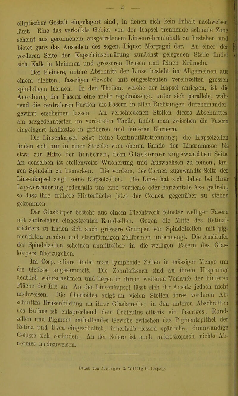 — 4 — elliptischer Gestalt eingelagert sind, in denen sich kein Inhalt nachweise™ lässt. Eine das verkalkte Gehiet von der Kapsel trennende schmale ZonJ scheint aus geronnenem, ausgetretenem Linsenröhreninhalt zu bestehen und! bietet ganz das Aussehen des sogen. Liquor Morgagni dar. An einer deJ vorderen Seite der Kapseleinschnürung zunächst gelegenen Stelle fiudefl sich Kalk in kleineren und grösseren Drusen und feinen Krümeln. Der kleinere, untere Abschnitt der Linse besteht im Allgemeinen aus einem dichten, faserigen Gewebe mit eingestreuten vereinzelten grossen] spindeligen Kernen. In den Theilen, welche der Kapsel anliegen, ist diel Anordnung der Fasern eine mehr regelmässige, unter sich parallele, wäh-i rend die centraleren Partien die Fasern in allen Richtungen durcheinander-] gewirrt erscheinen lassen. An verschiedenen Stellen dieses Abschnittes! am ausgedehntesten im vordersten Theile, findet man zwischen die Fasern eingelagert Kalksalze in gröberen und feineren Körnern. Die Linsenkapsel zeigt keine Continuitätstrennung; die Kapselzellen] finden sich nur in einer Strecke vom oberen Rande der Linseninasse bis] etwa zur Mitte der hinteren, dem Glaskörper zugewandten Seite.! An denselben ist stellenweise Wucherung und Auswachsen zu feinen, lan-< gen Spindeln zu bemerken. Die vordere, der Cornea zugewandte Seite derj Linsenkapsel zeigt keine Kapselzellen. Die Linse hat sich daher bei ihrer' Lageveränderung jedenfalls um eine verticale oder horizontale Axe gedreht, so dass ihre frühere Hinterfiäche jetzt der Cornea gegenüber zu stehen: gekommen. Der Glaskörper besteht aus einem Flechtwerk feinster welliger Fasern, mit zahlreichen eingestreuten Rundzellen. Gegen die Mitte des Retinal- trichters zu finden sich auch grössere Gruppen von Spindelzellen mit pig- mentirten ruuden und sternförmigen Zellformen untermengt. Die Ausläufer der Spindelzellen scheinen unmittelbar in die welligen Fasern des Glas- körpers überzugehen. Im Corp. ciliare findet man lymphoide Zellen in mässiger Menge um die Gefässe angesammelt. Die Zonulafasern sind an ihrem Ursprünge! deutlich wahrzunehmen und liegen in ihrem weiteren Verlaufe der hinteren Fläche der Iris an. An der Linsenkapsel lässt sich ihr Ansatz jedoch nicht( nachweisen. Die Chorioidea zeigt au vielen Stellen ihres vorderen Ab-j Schnittes Drusenbildung an ihrer Glaslamelle; in den unteren Abschnitten des Bulbus ist entsprechend dem Orbiculus ciliaris ein faseriges, Ründl zellen und Pigment enthaltendes Gewebe zwischen das Pigmentepithel derj Retina und Uvea eingeschaltet, innerhalb dessen spärliche, dünnwandige Gefässe sich vorfinden. An der Öclera ist auch mikroskopisch nichts Ab-j normes nachzuweisen. Druck vun Melzgor & Wittlg in Leipzig.