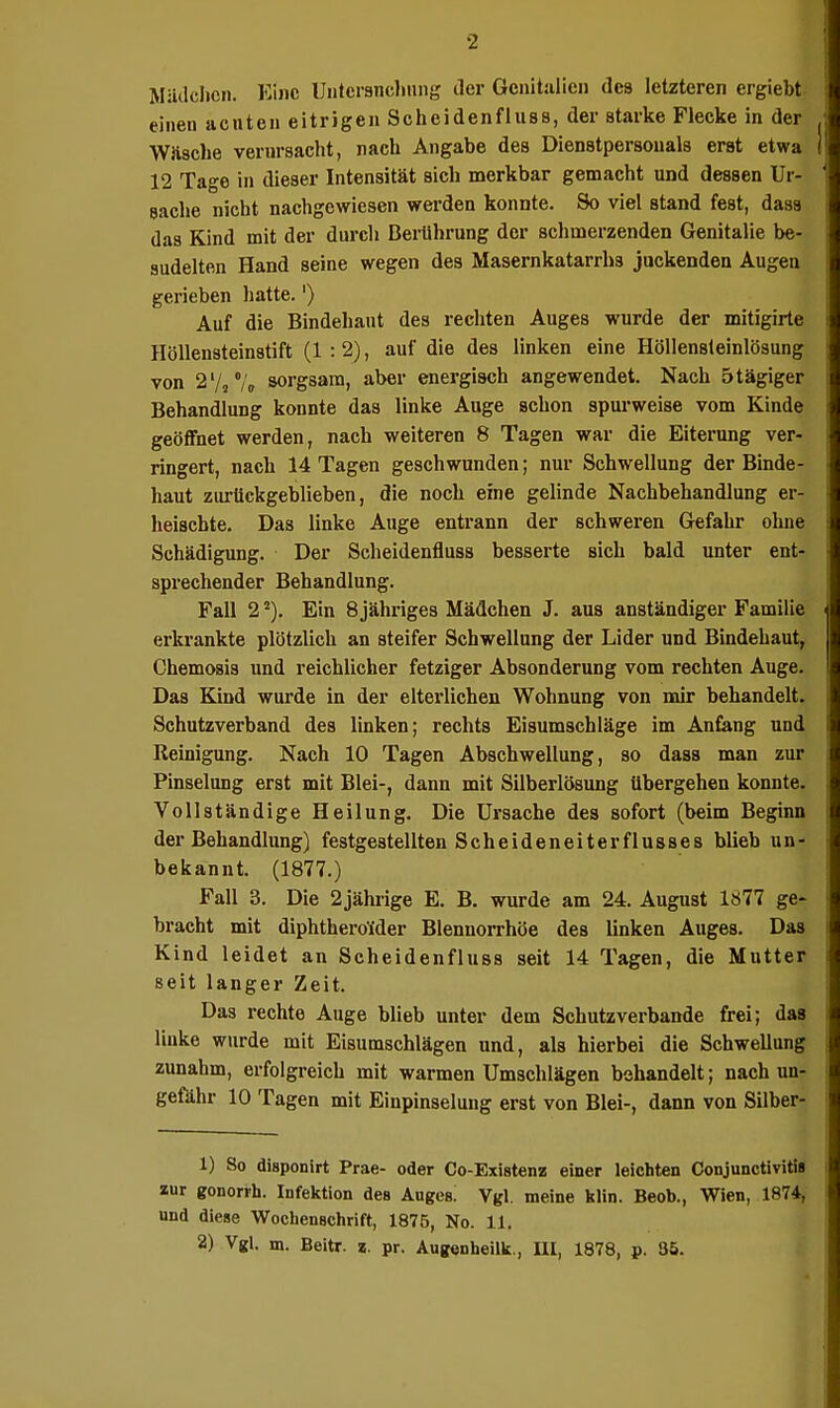 Mällclicn. Eine Uiitersncljiing tler Genitalien des letzteren ergiebt einen acuten eitrigen Scheidenfluss, der starke Flecke in der Wävscbe vernrsacht, nach Angabe des Dienstpersonals erst etwa 12 Tage in dieser Intensität sich merkbar gemacht und dessen Ur- saclie nicht nachgewiesen werden konnte. So viel stand fest, daas das Kind mit der durch Berührung der schmerzenden Genitalie be- sudelten Hand seine wegen des Masernkatarrhs juckenden Augen gerieben hatte.') Auf die Bindehaut des rechten Auges wurde der mitigirte Höllensteinstift (1:2), auf die des linken eine HöUensleinlösung von 2'///„ sorgsam, aber energisch angewendet. Nach ötägiger Behandlung konnte das linke Auge schon spurweise vom Kinde geöffnet werden, nach weiteren 8 Tagen war die Eiterung ver- ringert, nach 14 Tagen geschwunden; nur Schwellung der Binde- haut zurückgeblieben, die noch eine gelinde Nachbehandlung er- heischte. Das linke Auge entrann der schweren Gefahr ohne Schädigung. Der Scheidenfluss besserte sich bald unter ent- sprechender Behandlung. Fall 2Ein 8 jähriges Mädchen J. aus anständiger Familie erkrankte plötzlich an steifer Schwellung der Lider und Bindehaut, Chemosis und reichlicher fetziger Absonderung vom rechten Auge. Das Kind wurde in der elterlichen Wohnung von mir behandelt. Schutzverband des linken; rechts Eisumschläge im Anfang und Reinigung. Nach 10 Tagen Abschwellung, so dass man zur Pinselung erst mit Blei-, dann mit Silberlösung übergehen konnte. Vollständige Heilung. Die Ursache des sofort (beim Beginn der Behandlung) festgestellten Scheideneiterflusses blieb un- bekannt. (1877.) Fall 3. Die 2jährige E. B. wurde am 24. August 1877 ge- bracht mit diphthero'ider Blennorrhöe des linken Auges. Das Kind leidet an Scheidenfluss seit 14 Tagen, die Mutter seit langer Zeit. Das rechte Auge blieb unter dem Schutzverbande frei; das linke wurde mit Eisumschlägen und, als hierbei die Schwellung zunahm, erfolgreich mit warmen Umschlägen behandelt; nach un- gefähr 10 Tagen mit Einpinselung erst von Blei-, dann von Silber- 1) So disponirt Prae- oder Co-Existenz einer leichten Conjunctivitis zur gonorrh. Infektion des Äugest Vgl. meine klin. Beob., Wien, 1874, und diese Wochenschrift, 1876, No. 11,